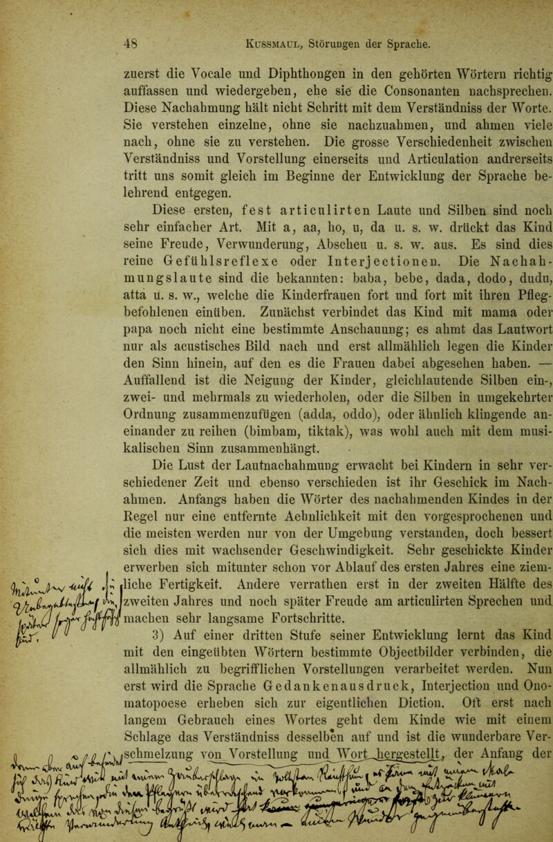 zuerst die Vocale und Diphthongen in den gehörten Wörtern richtig auffassen und wiedergeben, ehe sie die Consonanten nachsprechen. Diese Nachahmung hält nicht Schritt mit dem Verständniss der Worte. Sie verstehen einzelne, ohne sie nachzuahmen, und ahmen viele nach, ohne sie zu verstehen. Die grosse Verschiedenheit zwischen Verständniss und Vorstellung einerseits und Articulation andrerseits tritt uns somit gleich im Beginne der Entwicklung der Sprache be- lehrend entgegen. Diese ersten, fest articulirten Laute und Silben sind noch sehr einfacher Art. Mit a, aa, ho, u, da u. s. w. drückt das Kind seine Freude, Verwunderung, Abscheu u. s. w. aus. Es sind dies reine Gefühlsreflexe oder Interjectionen. Die Nachah- mungslaute sind die bekannten: baba, bebe, dada, dodo, dudu, atta u. s. w., welche die Kinderfrauen fort und fort mit ihren Pfleg- befohlenen einüben. Zunächst verbindet das Kind mit mama oder papa noch nicht eine bestimmte Anschauung; es ahmt das Lautwort nur als acustisches Bild nach und erst allmählich legen die Kinder den Sinn hinein, auf den es die Frauen dabei abgesehen haben. — Auffallend ist die Neigung der Kinder, gleichlautende Silben ein-, zwei- und mehrmals zu wiederholen, oder die Silben in umgekehrter Ordnung zusammenzufügen (adda, oddo), oder ähnlich klingende an- einander zu reihen (bimbam, tiktak), was wohl auch mit dem musi- kalischen Sinn zusammenhängt. Die Lust der Lautnachahmung erwacht bei Kindern in sehr ver- schiedener Zeit und ebenso verschieden ist ihr Geschick im Nach- ahmen. Anfangs haben die Wörter des nachahmenden Kindes in der Kegel nur eine entfernte Aebnlichkeit mit den vorgesprochenen und die meisten werden nur von der Umgebung verstanden, doch bessert sich dies mit wachsender Geschwindigkeit. Sehr geschickte Kinder erwerben sich mitunter schon vor Ablauf des ersten Jahres eine ziem- liche Fertigkeit. Andere verrathen erst in der zweiten Hälfte des a.i v*y Izweiten Jahres und noch später Freude am articulirten Sprechen und Ki machen sehr langsame Fortschritte. 3) Auf einer dritten Stufe seiner Entwicklung lernt das Kind mit den eingeübten Wörtern bestimmte Objectbilder verbinden, die allmählich zu begrifflichen Vorstelluugen verarbeitet werden. Nun erst wird die Sprache Gedankenausdruck, Interjection und Ono- matopoese erheben sich zur eigentlichen Diction. Oft erst nach langem Gebrauch eines Wortes geht dem Kinde wie mit einem Schlage das Verständniss desselben auf und ist die wunderbare Ver- schmelzung von. Vorstellung und^JW^H^ergesteU^ der Anfang der