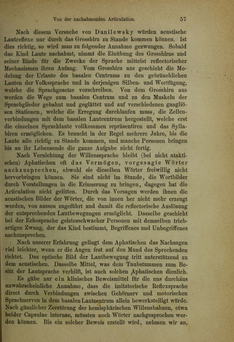 Nach diesem Versuche von Danilewsky würden acustische Lautreflexe nur durch das Grosshirn zu Stande kommen können. Ist dies richtig, so wird man zu folgender Annahme gezwungen. Sobald das Kind Laute nachahmt, nimmt die Einübung des Grosshirns und seiner Rinde für die Zwecke der Sprache mittelst reflectorischer Mechanismen ihren Anfang. Vom Grosshirn aus geschieht die Mo- delung der Urlaute des basalen Centrums zu den gebräuchlichen Lauten der Volkssprache und in derjenigen Silben- und Wortfügung, welche die Sprachgesetze vorschreiben. Von dem Grosshirn aus werden die Wege zum basalen Centrum und zu den Muskeln der Sprachglieder gebahnt und geglättet und auf verschiedenen gangliö- sen Stationen, welche die Erregung durchlaufen muss, die Zellen- verbindungen mit dem basalen Lautcentrum hergestellt, welche erst die einzelnen Sprachlaute vollkommen repräsentiren und das Sylla- biren ermöglichen. Es braucht in der Regel mehrere Jahre, bis die Laute alle richtig zu Stande kommen, und manche Personen bringen bis an ihr Lebensende die ganze Aufgabe nicht fertig. Nach Vernichtung der Willenssprache bleibt (bei nicht atakti- schen) Aphatischen oft das Vermögen, vor gesagte Wörter nachzusprechen, obwohl sie dieselben Wörter freiwillig nicht hervorbriugen können. Sie sind nicht im Stande, die Wortbilder durch Vorstellungen in die Erinnerung zu bringen, dagegen hat die Articulation nicht gelitten. Durch das Vorsagen werden ihnen die acustischen Bilder der Wörter, die von innen her nicht mehr erzeugt werden, von aussen zugeführt und damit die reflectorische Auslösung der entsprechenden Lamtbewegungen ermöglicht. Dasselbe geschieht bei der Echosprache geistesschwacher Personen mit demselben trieb- artigen Zwang, der das Kind bestimmt, Begriffenes und Unbegriffenes nachzusprechen. • Nach unserer Erfahrung gelingt dem Aphatischen das Nachsagen viel leichter, wenn er die Augen fest auf den Mund des Sprechenden richtet. Das optische Bild der Lautbewegung tritt unterstützend zu dem acustischen. Dasselbe Mittel, was dem Taubstummen zum Be- sitz der Lautsprache verhilft, ist auch solchen Aphatischen dienlich. Es gäbe nur ein klinisches Beweismittel für die uns durchaus unwahrscheinliche Annahme, dass die imitatorische Reflexsprache direct durch Verbindungen zwischen Gehörnerv und motorischen Sprachnerven in dem basalen Lautcentrum allein bewerkstelligt würde. Nach gänzlicher Zerstörung der hemisphärischen Willensbahnen, etwa beider Capsulae internae, müssten noch Wörter nachgesprochen wer- den können. Bis ein solcher Beweis erstellt wird, nehmen wir an,