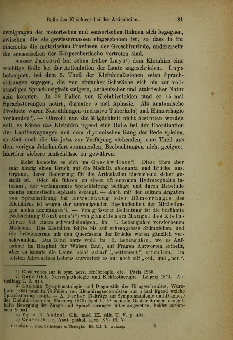 zweiguogen der motorischen und sensorischen Bahnen sich begegaen, zwischen die sie gewissermassen eiugeschoben ist, so dass in ihr einerseits die motorischen Provinzen der Grosshirnrinde, andererseits die sensorischen der Körperoberfläche vertreten sind. Ausser Jaccoud hat schon früher Luys1) dem Kleinhirn eine wichtige Rolle bei der Articulation der Laute zugeschrieben. Luys behauptet, bei dem 5. Theil der Kleinhirnläsionen seien Sprach- störungen zugegen, die von einfacher Schwäche sich bis zur voll- ständigen Sprachlosigkeit steigern, asthenischer und ataktischer Natur sein könnten. In 56 Fällen von Kleinhirnleiden fand er 15 mal Sprachstörungen notirt, darunter 5 mal Aphasie. Als anatomische Producte waren Neubildungen (inclusive Tuberkeln) und Hämorrhagie vorhanden2). — Obwohl nun die Möglichkeit nicht bestritten werden soll, es könne das Kleinhirn irgend eine Rolle bei der Coordination der Lautbewegungen und dem rhythmischen Gang der Rede spielen, so sind doch die bis jetzt zur Verfügung stehenden, zum Theil aus dem vorigen Jahrhundert stammenden, Beobachtungen nicht geeignet, hierüber sichere Aufschlüsse zu gewähren. Meist handelte es sich um Geschwülste3). Diese üben aber sehr häufig einen Druck auf die Medulla oblongata und Brücke aus, Organe, deren Bedeutung für die Articulation hinreichend sicher ge- stellt ist. Oder sie führen zu einem oft enormen Hydrocephalus in- ternus, der verlangsamte Sprachleitung bedingt und durch Hebetudo mentis amnestische Aphasie erzeugt. — Auch mit den seltnen Angaben von Sprachstörung bei Erweichung oder Hämorrhagie des Kleinhirns ist wegen der ungenügenden Beschaffenheit der Mittheilun- gen nichts anzufangen4). — Von grösserer Bedeutung ist die berühmte Beobachtung Combette’s5) von gänzlichem Mangel des Klein- hirns bei einem schwachsinnigen, im 11. Lebensjahre verstorbenen Mädchen. Das Kleinhirn fehlte bis auf erbsengrosse Stümpfchen, und die Brückenarme mit den Querfasern der Brücke waren gänzlich ver- schwunden. Das Kind hatte wohl im 10. Lebensjahre, wo es Auf- nahme im Hospital für Waisen fand, auf Fragen Antworten ertheilt, aber es konnte die Laute nicht scharf („ nettement “) articuliren. Im letzten Jahre seines Lebens antwortete es nur noch mit „oui„ und „non“. 1) Recherches sur le syst. nerv, c^rebrospin. etc. Paris 1865. 2) Benedikt, Nervenpathologie und Elektrotherapie. Leipzig 1874. Ab- tkeüung I. S. 343. 3) Ladame (Symptomatologie und Diagnostik der Hirngeschwülste, Würz- burg 1865) fand in 78 Fällen von Kleinhirngeschwülsten nur 5 mal irgend welche Sprachstörung notirt. — A. F erb er (Beiträge zur Symptomatologie und Diagnose der Kleinhirntumoren. Marburg 1875) fand in 32 neueren Beobachtungen mangel- hafte Bewegung der Zunge und Sprachstörungen öfter angegeben, beides zusam- men 8 mal. 4) Ygl. z. B. Andräl, Clin. med. III. edit. T. Y. p. 495. 5) Cruveilhier, Anat. pathol. Livr. XV. PI. V. Handbuch d. spec. Pathologie u. Therapie. Bd. XII. 2. Anhang. 6