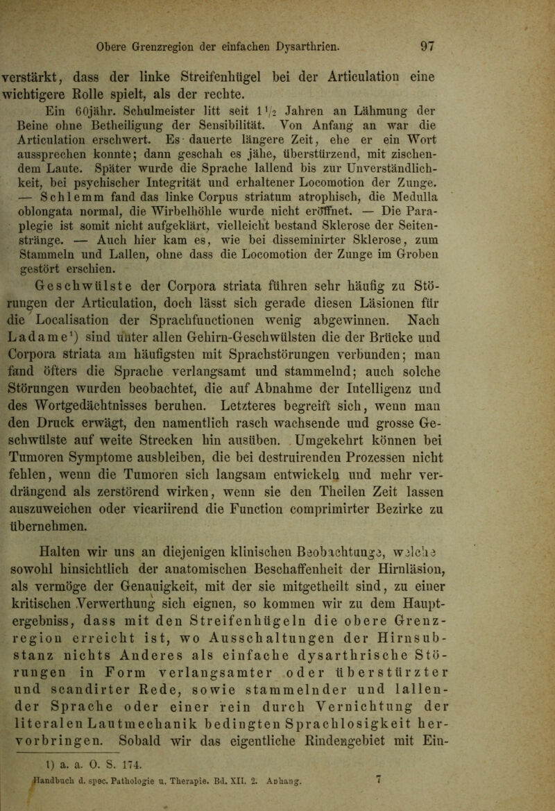 verstärkt, dass der linke Streifenhügel bei der Articulation eine wichtigere Rolle spielt, als der rechte. Ein 60jähr. Schulmeister litt seit 1 */2 Jahren an Lähmung der Beine ohne Betheiligung der Sensibilität. Von Anfang an war die Articulation erschwert. Es - dauerte längere Zeit, ehe er ein Wort aussprechen konnte; dann geschah es jähe, überstürzend, mit zischen- dem Laute. Später wurde die Sprache lallend bis zur Unverständlich- keit, bei psychischer Integrität und erhaltener Locomotion der Zunge. — Schlemm fand das linke Corpus Striatum atrophisch, die Medulla oblongata normal, die Wirbelhöhle wurde nicht eröffnet. — Die Para- plegie ist somit nicht aufgeklärt, vielleicht bestand Sklerose der Seiten- stränge. — Auch hier kam es, wie bei disseminirter Sklerose, zum Stammeln und Lallen, ohne dass die Locomotion der Zunge im Groben gestört erschien. Geschwülste der Corpora striata führen sehr häufig zu Stö- rungen der Articulation, doch lässt sich gerade diesen Läsionen für die Localisation der Sprachfunctionen wenig abgewinnen. Nach Ladame1) sind unter allen Gehirn-Geschwülsten die der Brücke und Corpora striata am häufigsten mit Sprachstörungen verbunden; man fand öfters die Sprache verlangsamt und stammelnd; auch solche Störungen wurden beobachtet, die auf Abnahme der Intelligenz und des Wortgedächtnisses beruhen. Letzteres begreift sich, wenn man den Druck erwägt, den namentlich rasch wachsende und grosse Ge- schwülste auf weite Strecken hin ausüben. Umgekehrt können bei Tumoren Symptome ausbleiben, die bei destruirenden Prozessen nicht fehlen, wenn die Tumoren sich langsam entwickeln und mehr ver- drängend als zerstörend wirken, wenn sie den Theilen Zeit lassen auszuweichen oder vicariirend die Function comprimirter Bezirke zu übernehmen. Halten wir uns an diejenigen klinischen Beobaehtunge, welche sowohl hinsichtlich der anatomischen Beschaffenheit der Hirnläsion, als vermöge der Genauigkeit, mit der sie mitgetheilt sind, zu einer kritischen .Verwerthung sich eignen, so kommen wir zu dem Haupt- ergebnis, dass mit den Streifenhügeln die obere Grenz- region erreicht ist, wo Ausschaltungen der Hirnsub- stanz nichts Anderes als einfache dysarthrisclie Stö- rungen in Form verlangsamter oder überstürzter und scandirter Rede, sowie stammelnder und lallen- der Sprache oder einer rein durch Vernichtung der literalen Lautmechanik bedingten Sprachlosigkeit her- vorbringen. Sobald wir das eigentliche Rindengebiet mit Ein- l) a. a. 0. S. 174. ^landbuch d. spec. Pathologie u. Therapie. Bd. XII. 2. Anhang. 7