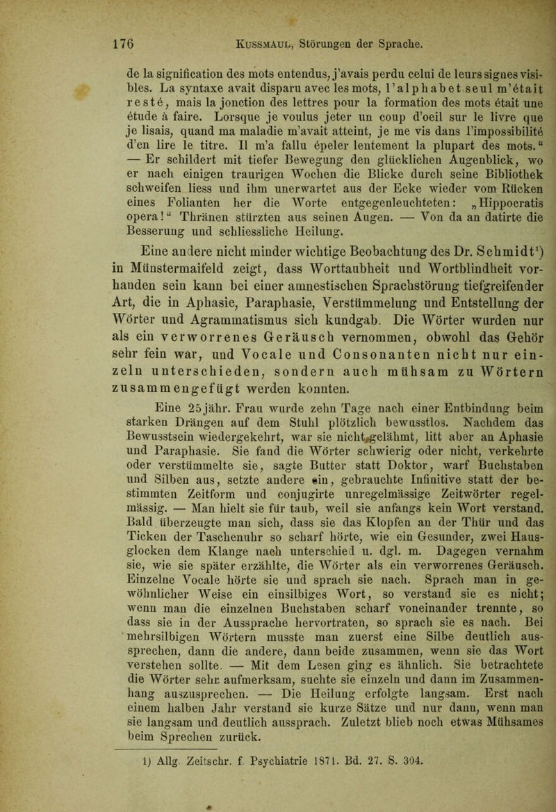 de la signification des mots entendus, j’avais perdu celui de leurssignes visi- bles. La syntaxe avait disparu avec les mots, ralphabetseulm’etait reste, mais la jonction des lettres pour la formation des mots etait une etude ä faire. Lorsque je voulus jeter un coup d’oeil sur le livre que je lisais, quand ma maladie m’avait atteint, je me vis dans l’impossibilite d’en lire le titre. II m’a fallu epeler lentement la plupart des mots.“ — Er schildert mit tiefer Bewegung den glücklichen Augenblick, wo er nach einigen traurigen Wochen die Blicke durch seine Bibliothek schweifen liess und ihm unerwartet aus der Ecke wieder vom Rücken eines Folianten her die Worte entgegenleuchteten: „Hippocratis opera!“ Thränen stürzten aus seinen Augen. — Von da an datirte die Besserung und schliessliche Heilung. Eine andere nicht minder wichtige Beobachtung des Dr. Schmidt1) in Münstermaifeld zeigt, dass Worttaubheit und Wortblindheit vor- handen sein kann bei einer amnestischen Sprachstörung tiefgreifender Art, die in Aphasie, Paraphasie, Verstümmelung und Entstellung der Wörter und Agrammatismus sich kundgab. Die Wörter wurden nur als ein verworrenes Geräusch vernommen, obwohl das Gehör sehr fein war, und Vocale und Consonanten nicht nur ein- zeln unterschieden, sondern auch mühsam zu Wörtern zusammengefügt werden konnten. Eine 25jähr. Frau wurde zehn Tage nach einer Entbindung beim starken Drängen auf dem Stuhl plötzlich bewusstlos. Nachdem das Bewusstsein wiedergekehrt, war sie nickt^gelähmt, litt aber an Aphasie und Paraphasie. Sie fand die Wörter schwierig oder nicht, verkehrte oder verstümmelte sie, sagte Butter statt Doktor, warf Buchstaben und Silben aus, setzte andere ein, gebrauchte Infinitive statt der be- stimmten Zeitform und conjugirte unregelmässige Zeitwörter regel- mässig. — Man hielt sie für taub, weil sie anfangs kein Wort verstand. Bald überzeugte man sich, dass sie das Klopfen an der Thür und das Ticken der Taschenuhr so scharf hörte, wie ein Gesunder, zwei Haus- glocken dem Klange nach unterschied u. dgl. m. Dagegen vernahm sie, wie sie später erzählte, die Wörter als ein verworrenes Geräusch. Einzelne Vocale hörte sie und sprach sie nach. Sprach man in ge- wöhnlicher Weise ein einsilbiges Wort, so verstand sie es nicht; wenn man die einzelnen Buchstaben scharf voneinander trennte, so dass sie in der Aussprache hervortraten, so sprach sie es nach. Bei mehrsilbigen Wörtern musste man zuerst eine Silbe deutlich aus- sprechen, dann die andere, dann beide zusammen, wenn sie das Wort verstehen sollte, — Mit dem Lesen ging es ähnlich. Sie betrachtete die Wörter sehr, aufmerksam, suchte sie einzeln und dann im Zusammen- hang auszusprechen. — Die Heilung erfolgte langsam. Erst nach einem halben Jahr verstand sie kurze Sätze und nur dann, wenn man sie langsam und deutlich aussprach. Zuletzt blieb noch etwas Mühsames beim Sprechen zurück. 1) Allg. Zeitschr. f. Psychiatrie 1871. Bd. 27. S. 304.