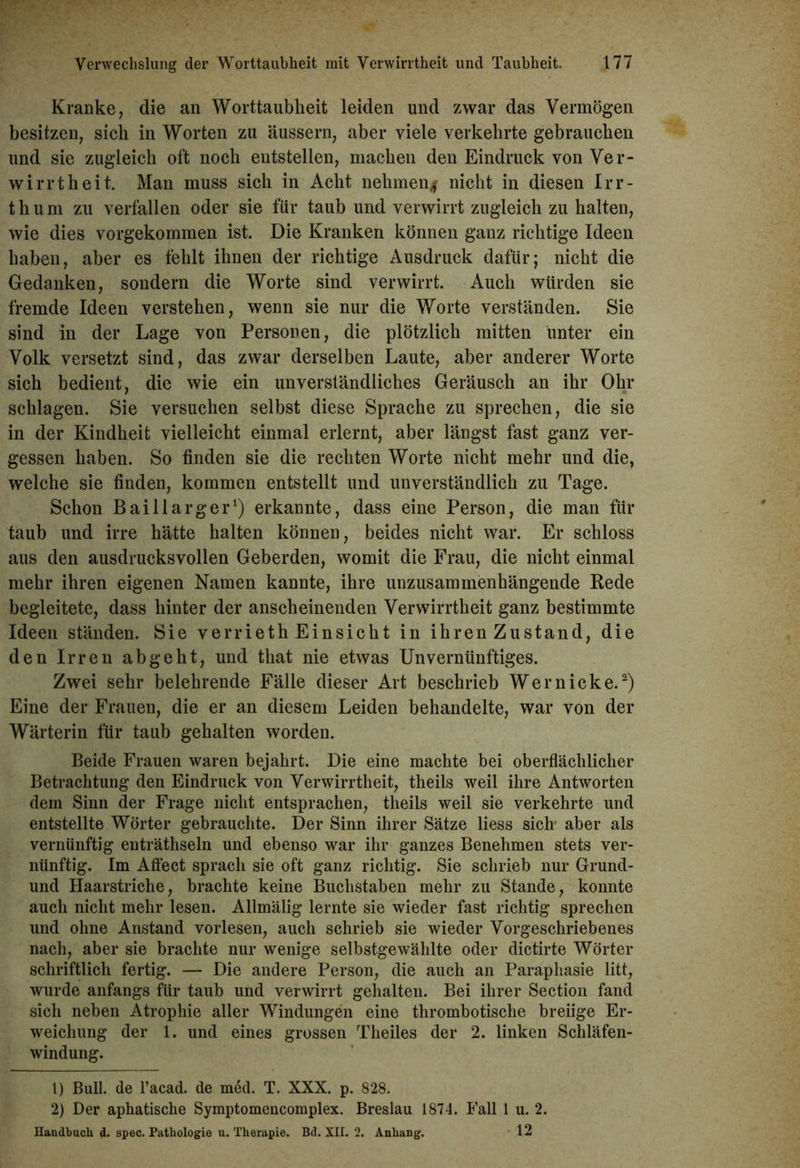 Kranke, die an Worttaubkeit leiden und zwar das Vermögen besitzen, sich in Worten zu äussern, aber viele verkehrte gebrauchen und sie zugleich oft noch entstellen, machen den Eindruck von Ver- wirrtheit. Man muss sich in Acht nehmen* nicht in diesen Irr- thum zu verfallen oder sie für taub und verwirrt zugleich zu halten, wie dies vorgekommen ist. Die Kranken können ganz richtige Ideen haben, aber es fehlt ihnen der richtige Ausdruck dafür; nicht die Gedanken, sondern die Worte sind verwirrt. Auch würden sie fremde Ideen verstehen, wenn sie nur die Worte verständen. Sie sind in der Lage von Personen, die plötzlich mitten unter ein Volk versetzt sind, das zwar derselben Laute, aber anderer Worte sich bedient, die wie ein unverständliches Geräusch an ihr Ohr schlagen. Sie versuchen selbst diese Sprache zu sprechen, die sie in der Kindheit vielleicht einmal erlernt, aber längst fast ganz ver- gessen haben. So finden sie die rechten Worte nicht mehr und die, welche sie finden, kommen entstellt und unverständlich zu Tage. Schon Bai 11 arg er1) erkannte, dass eine Person, die man für taub und irre hätte halten können, beides nicht war. Er schloss aus den ausdrucksvollen Geberden, womit die Frau, die nicht einmal mehr ihren eigenen Namen kannte, ihre unzusammenhängende Rede begleitete, dass hinter der anscheinenden Verwirrtheit ganz bestimmte Ideen ständen. Sie verrieth Einsicht in ihren Zustand, die den Irren ab geht, und that nie etwas Unvernünftiges. Zwei sehr belehrende Fälle dieser Art beschrieb Wer nicke.2) Eine der Frauen, die er an diesem Leiden behandelte, war von der Wärterin für taub gehalten worden. Beide Frauen waren bejahrt. Die eine machte bei oberflächlicher Betrachtung den Eindruck von Verwirrtheit, theils weil ihre Antworten dem Sinn der Frage nicht entsprachen, theils weil sie verkehrte und entstellte Wörter gebrauchte. Der Sinn ihrer Sätze liess sich aber als vernünftig enträthseln und ebenso war ihr ganzes Benehmen stets ver- nünftig. Im Affect sprach sie oft ganz richtig. Sie schrieb nur Grund- und Haarstriche, brachte keine Buchstaben mehr zu Stande, konnte auch nicht mehr lesen. Allmälig lernte sie wieder fast richtig sprechen und ohne Anstand vorlesen, auch schrieb sie wieder Vorgeschriebenes nach, aber sie brachte nur wenige selbstgewählte oder dictirte Wörter schriftlich fertig. — Die andere Person, die auch an Paraphasie litt, wurde anfangs für taub und verwirrt gehalten. Bei ihrer Section fand sich neben Atrophie aller Windungen eine thrombotische breiige Er- weichung der 1. und eines grossen Theiles der 2. linken Schläfen- windung. 1) Bull, de l’acad. de m6d. T. XXX. p. 828. 2) Der aphatische Symptomencomplex. Breslau 1874. Fall 1 u. 2. Handbuch d. spec. Pathologie u. Therapie. Bd. XII. 2. Anhang. 12