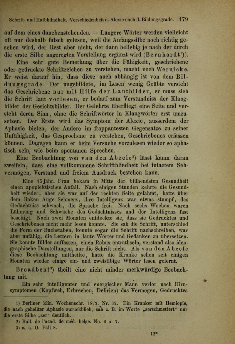 auf dem eines danebenstehenden. — Längere Wörter werden vielleicht oft nur deshalb falsch gelesen, weil die Anfangssilbe noch richtig ge- sehen wird, der Rest aber nicht, der dann beliebig je nach der durch die erste Silbe angeregten Vorstellung ergänzt wird (Bernhardt1)). Eine sehr gute Bemerkung über die Fähigkeit, geschriebene oder gedruckte Schriftzeichen zu verstehen, macht noch Wer nicke. Er weist darauf hin, dass diese auch abhängig ist von dem Bil- dungsgrade. Der ungebildete, im Lesen wenig Geübte versteht das Geschriebene nur mit Hilfe der Lautbilder, er muss sich die Schrift laut vorlesen, er bedarf zum Verständniss der Klang- bilder der Gesichtsbilder. Der Gelehrte überfliegt eine Seite und ver- steht deren Sinn, ohne die Schriftwörter in Klangwörter erst umzu- setzen. Der Erste wird das Symptom der Alexie, ausserdem der Aphasie bieten, der Andere im frappantesten Gegensätze zu seiner Unfähigkeit, das Gesprochene zu verstehen, Geschriebenes erfassen können. Dagegen kann er beim Versuche vorzulesen wieder so apha- tisch sein, wie beim spontanen Sprechen. Eine Beobachtung von van den Abeele2) lässt kaum daran zweifeln, dass eine vollkommene Schriftblindheit bei intactem Seh- vermögen, Verstand und freiem Ausdruck bestehen kann. Eine 45jähr. Frau bekam in Mitte der blühendsten Gesundheit einen apoplektisclien Anfall. Nach einigen Stunden kehrte die Gesund- heit wieder, aber sie war auf der rechten Seite gelähmt, hatte über dem linken Auge Schmerz, ihre Intelligenz war etwas stumpf, das Gedächtniss schwach, die Sprache frei. Nach sechs Wochen waren Lähmung und Schwäche des Gedächtnisses und der Intelligenz fast beseitigt. Nach zwei Monaten entdeckte sie, dass sie Gedrucktes und Geschriebenes nicht mehr lesen konnte. Sie sah die Schrift, unterschied die Form der Buchstaben, konnte sogar die Schrift nachschreiben, war aber unfähig, die Lettern in laute Wörter und Gedanken zu übersetzen. Sie konnte Bilder auffassen, einen Rebus enträthseln, verstand also ideo- graphische Darstellungen, nur die Schrift nicht. Als van den Abeele diese Beobachtung mittheilte, hatte die Kranke schon seit einigen Monaten wieder einige ein- und zweisilbige Wörter lesen gelernt. Broadbent3) theilt eine nicht minder merkwürdige Beobach- tung mit. Ein sehr intelligenter und energischer Mann verlor nach Hirn- symptomen (Kopfweh, Erbrechen, Delirien) das Vermögen, Gedrucktes 1) Berliner klin. Wochenschr. 1872. Nr. 32. Ein Kranker mit Hemiopie, die nach geheüter Aphasie zurückblieb, sah z. B. im Worte „zerschmettert“ nur die erste Silbe „zer“ deutlich. 2) Bull, de l’acad. de med. beige. No. 6 u. 7. 3) a. a. 0. Fall 8. 12*