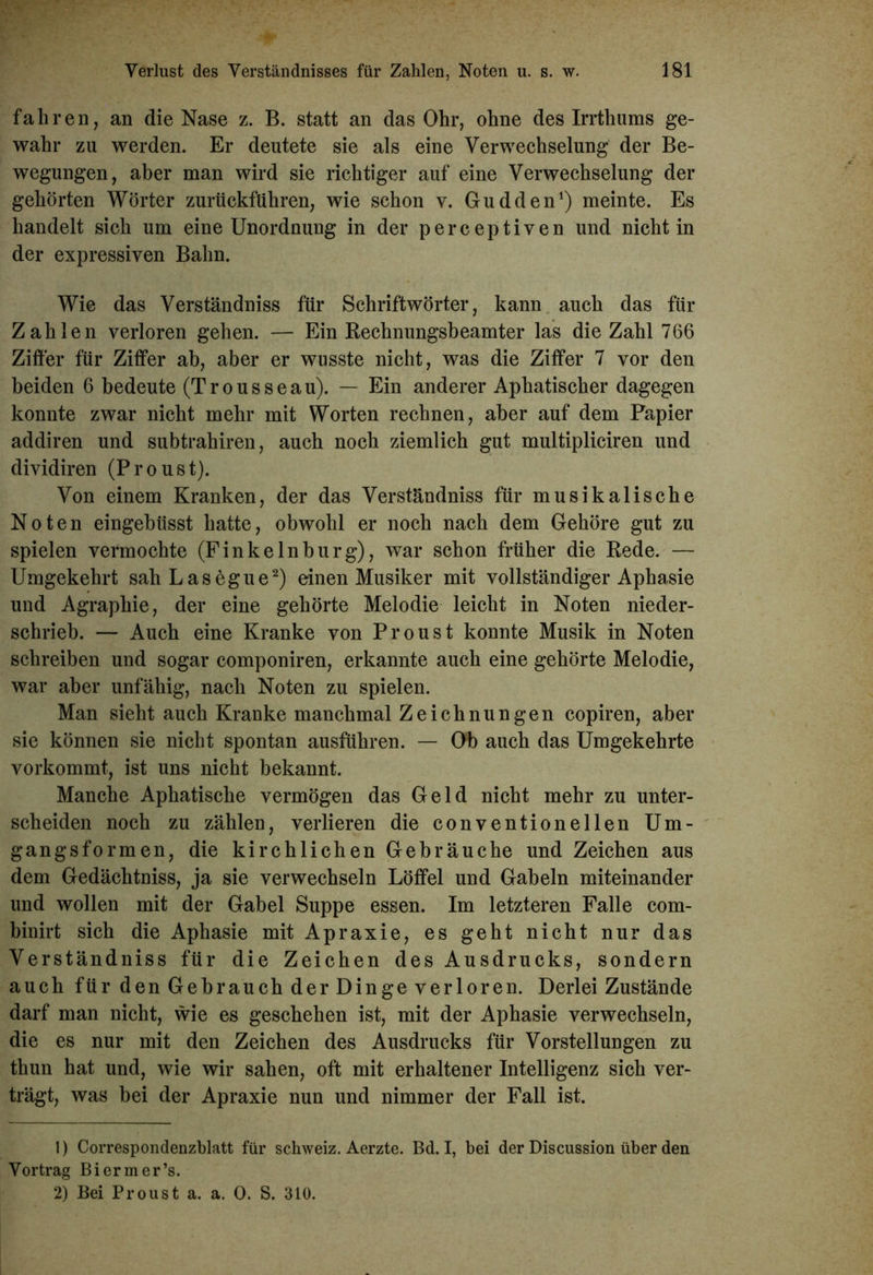 fahren, an die Nase z. B. statt an das Ohr, ohne des Irrthums ge- wahr zu werden. Er deutete sie als eine Verwechselung der Be- wegungen, aber man wird sie richtiger auf eine Verwechselung der gehörten Wörter zurtickftihren, wie schon v. Gudden1) meinte. Es handelt sich um eine Unordnung in der perceptiven und nicht in der expressiven Bahn. Wie das Verständniss für Schriftwörter, kann auch das für Zahlen verloren gehen. — Ein Rechnungsbeamter las die Zahl 766 Ziffer für Ziffer ab, aber er wusste nicht, was die Ziffer 7 vor den beiden 6 bedeute (Trousseau). — Ein anderer Aphatischer dagegen konnte zwar nicht mehr mit Worten rechnen, aber auf dem Papier addiren und subtrahiren, auch noch ziemlich gut multipliciren und dividiren (Proust). Von einem Kranken, der das Verständniss für musikalische Noten eingebüsst hatte, obwohl er noch nach dem Gehöre gut zu spielen vermochte (Finkelnburg), war schon früher die Rede. — Umgekehrt sahLasegue2) einen Musiker mit vollständiger Aphasie und Agraphie, der eine gehörte Melodie leicht in Noten nieder- schrieb. — Auch eine Kranke von Proust konnte Musik in Noten schreiben und sogar componiren, erkannte auch eine gehörte Melodie, war aber unfähig, nach Noten zu spielen. Man sieht auch Kranke manchmal Zeichnungen copiren, aber sie können sie nicht spontan ausführen. — Ob auch das Umgekehrte vorkommt, ist uns nicht bekannt. Manche Aphatische vermögen das Geld nicht mehr zu unter- scheiden noch zu zählen, verlieren die conventionellen Um- gangsformen, die kirchlichen Gebräuche und Zeichen aus dem Gedächtniss, ja sie verwechseln Löffel und Gabeln miteinander und wollen mit der Gabel Suppe essen. Im letzteren Falle com- binirt sich die Aphasie mit Apraxie, es geht nicht nur das Verständniss für die Zeichen des Ausdrucks, sondern auch für den Gebrauch der Dinge verloren. Derlei Zustände darf man nicht, wie es geschehen ist, mit der Aphasie verwechseln, die es nur mit den Zeichen des Ausdrucks für Vorstellungen zu thun hat und, wie wir sahen, oft mit erhaltener Intelligenz sich ver- trägt, was bei der Apraxie nun und nimmer der Fall ist. 1) Correspondenzblatt für Schweiz. Aerzte. Bd. I, bei der Discussion über den Vortrag Biermer’s. 2) Bei Proust a. a. 0. S. 310.