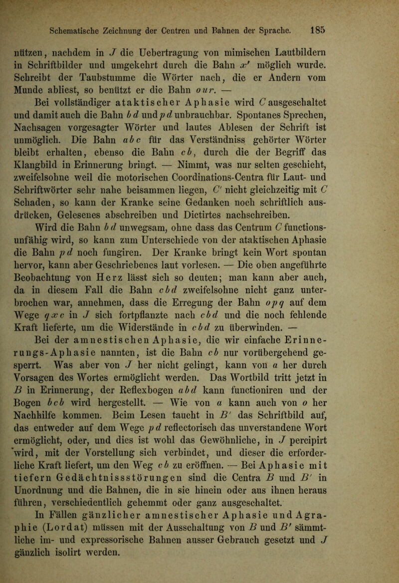 nützen, nachdem in J die Uebertragung von mimischen Lautbildern in Schriftbilder und umgekehrt durch die Bahn xr möglich wurde. Schreibt der Taubstumme die Wörter nach, die er Andern vom Munde abliest, so benützt er die Bahn our. — Bei vollständiger ataktischer Aphasie wird C ausgeschaltet und damit auch die Bahn b d und j)d unbrauchbar. Spontanes Sprechen, Nachsagen vorgesagter Wörter und lautes Ablesen der Schrift ist unmöglich. Die Bahn abc für das Verständniss gehörter Wörter bleibt erhalten, ebenso die Bahn cb, durch die der Begriff das Klangbild in Erinnerung bringt. — Nimmt, was nur selten geschieht, zweifelsohne weil die motorischen Coordinations-Centra für Laut- und Schriftwörter sehr nahe beisammen liegen, C' nicht gleichzeitig mit C Schaden, so kann der Kranke seine Gedanken noch schriftlich aus- drücken, Gelesenes abschreiben und Dictirtes nachschreiben. Wird die Bahn b d unwegsam, ohne dass das Centrum C functions- unfähig wird, so kann zum Unterschiede von der ataktischen Aphasie die Bahn pd noch fungiren. Der Kranke bringt kein Wort spontan hervor, kann aber Geschriebenes laut vorlesen. — Die oben angeführte Beobachtung von Herz lässt sich so deuten; man kann aber auch, da in diesem Fall die Bahn cbd zweifelsohne nicht ganz unter- brochen war, annehmen, dass die Erregung der Bahn opq auf dem Wege qx c in J sich fortpflanzte nach cbd und die noch fehlende Kraft lieferte, um die Widerstände in cbd zu überwinden. — Bei der amnestischen Aphasie, die wir einfache Er in ne- rungs-Aphasie nannten, ist die Bahn cb nur vorübergehend ge- sperrt. Was aber von J her nicht gelingt, kann von a her durch Vorsagen des Wortes ermöglicht werden. Das Wortbild tritt jetzt in B in Erinnerung, der Reflexbogen abd kann functioniren und der Bogen beb wird hergestellt. — Wie von a kann auch von o her Nachhilfe kommen. Beim Lesen taucht in B' das Schriftbild auf, das entweder auf dem Wege pd reflectorisch das unverstandene Wort ermöglicht, oder, und dies ist wohl das Gewöhnliche, in J percipirt 'wird, mit der Vorstellung sich verbindet, und dieser die erforder- liche Kraft liefert, um den Weg cb zu eröffnen. — Bei Aphasie mit tiefem Gedächtnisstörungen sind die Centra B und B' in Unordnung und die Bahnen, die in sie hinein oder aus ihnen heraus führen, verschiedentlich gehemmt oder ganz ausgeschaltet. In Fällen gänzlicher amnestischer Aphasie und Agra- phie (Lordat) müssen mit der Ausschaltung von B und Bf sämmt- liche im- und expressorische Bahnen ausser Gebrauch gesetzt und J gänzlich isolirt werden.