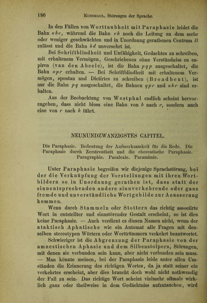 In den Fällen von Worttau bheit mit Paraphasie leidet die Bahn ubc, während die Bahn cb noch die Leitung zu dem mehr oder weniger geschwächten und in Unordnung gerathenen Centrum B zulässt und die Bahn bd unversehrt ist. Bei Schriftblindheit und Unfähigkeit, Gedachtes zu schreiben, mit erhaltenem Vermögen, Geschriebenes ohne Verständniss zu co- piren (van den Abeele), ist die Bahn pqp ausgeschaltet, die Bahn opr erhalten. — Bei Schriftblindheit mit erhaltenem Ver- mögen, spontan und Dictirtes zu schreiben (Broadbent), ist nur die Bahn pq ausgeschaltet, die Bahnen qpr und abr sind er- halten. Aus der Beobachtung von Westphal endlich scheint hervor- zugehen, dass nicht bloss eine Bahn von b nach r, sondern auch eine von r nach b führt. NEUNUNDZWANZIGSTES CAPITEL. Die Paraphasie. Bedeutung der Aufmerksamkeit für die Rede. Die Paraphasie durch Zerstreutheit und die choreatische Paraphasie. Paragraphie. Paralexie. Paramimie. Unter Paraphasie begreifen wir diejenige Sprachstörung, bei der die Verknüpfung der Vorstellungen mit ihren Wort- bildern so in Unordnung gerathen ist, dass statt der sinnentsprechenden andere sinnverkehrende oder ganz fremde und unverständliche Wortgebilde zur Aeusserung kommen. Wenn durch Stammeln oder Stottern das richtig associirte Wort in entstellter und sinnstörender Gestalt erscheint, so ist dies keine Paraphasie. — Auch verdient es diesen Namen nicht, wenn der ataktisch Aphatische wie ein Automat alle Fragen mit den- selben stereotypen Wörtern oder Worttrümmern verkehrt beantwortet. Schwieriger ist die Abgrenzung der Paraphasie von der amnestischen Aphasie und dem Silbenstolpern, Störungen, mit denen sie verbunden sein kann, aber nicht verbunden sein muss. — Man könnte meinen, bei der Paraphasie leide unter allen Um- ständen die Erinnerung des richtigen Wortes, da ja statt seiner ein verkehrtes erscheint, aber dies braucht doch wohl nicht nothwendig der Fall zu sein. Das richtige Wort scheint vielmehr oftmals wirk- lich ganz oder theilweise in dem Gedächtniss aufzutauchen, wird