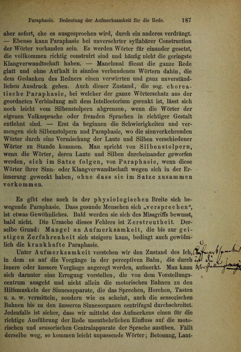 aber sofort, ehe es ausgesprochen wird, durch ein anderes verdrängt. — Ebenso kann Paraphasie bei unversehrter syllabärer Construction der Wörter vorhanden sein. Es werden Wörter für einander gesetzt, die voilkommen richtig construirt sind und häufig nicht die geringste Klangverwandtschaft haben. — Manchmal fliesst die ganze Rede glatt und ohne Auf halt in sinnlos verbundenen Wörtern dahin, die dem Gedanken des Redners einen verwirrten und ganz unverständ- lichen Ausdruck geben. Auch dieser Zustand, die sog. chorea- tische Paraphasie, bei welcher der ganze Wörterschatz aus der geordneten Verbindung mit dem Intellectorium gerenkt ist, lässt sich noch leicht vom Silbenstolpern abgrenzen, wenn die Wörter der eigenen Volkssprache oder fremden Sprachen in richtiger Gestalt entlehnt sind. — Erst da beginnen die Schwierigkeiten und ver- mengen sich Silbenstolpern und Paraphasie, wo die sinnverkehrenden Wörter durch eine Vermischung der Laute und Silben verschiedener Wörter zu Stande kommen. Man spricht von Silbenstolpern, wenn die Wörter, deren Laute und Silben durcheinander geworfen werden, sich im Satze folgen, von Paraphasie, wenn diese Wörter ihrer Sinn- oder Klangverwandtschaft wegen sich in der Er- innerung geweckt haben, ohne dass sie im Satze zusammen Vorkommen. Es gibt eine noch in der physiologischen Breite sich be- wegende Paraphasie. Dass gesunde Menschen sich „versprechen“, ist etwas Gewöhnliches. Bald werden sie sich des Missgriffs bewusst, bald nicht. Die Ursache dieses Fehlers ist Zerstreutheit. Der- selbe Grund: Mangel an Aufmerksamkeit, die bis zur gei- stigen Zerfahrenheit sich steigern kann, bedingt auch gewöhn- lich die krankhafte Paraphasie. Unter Aufmerksamkeit verstehen wir den Zustand des Ich, in dem es auf die Vorgänge in der perceptiven Bahn, die durch innere oder äussere Vorgänge angeregt werden, aufmerkt. Man kann sich darunter eine Erregung vorstellen, die von dem Vorstellungs- centrum ausgeht und nicht allein die motorischen Bahnen zu den Hilfsmuskeln der Sinnesapparate, die das Sprechen, Horchen, Tasten u. s. w. vermitteln, sondern wie es scheint, auch die sensorischen Bahnen bis zu den äusseren Sinnesorganen centrifugal durchschreitet. Jedenfalls ist sicher, dass wir mittelst des Aufmerkens einen für die richtige Ausführung der-Rede unentbehrlichen Einfluss auf die moto- rischen und sensorischen Centralapparate der Sprache ausüben. Fällt derselbe weg, so kommen leicht unpassende Wörter; Betonung, Laut-