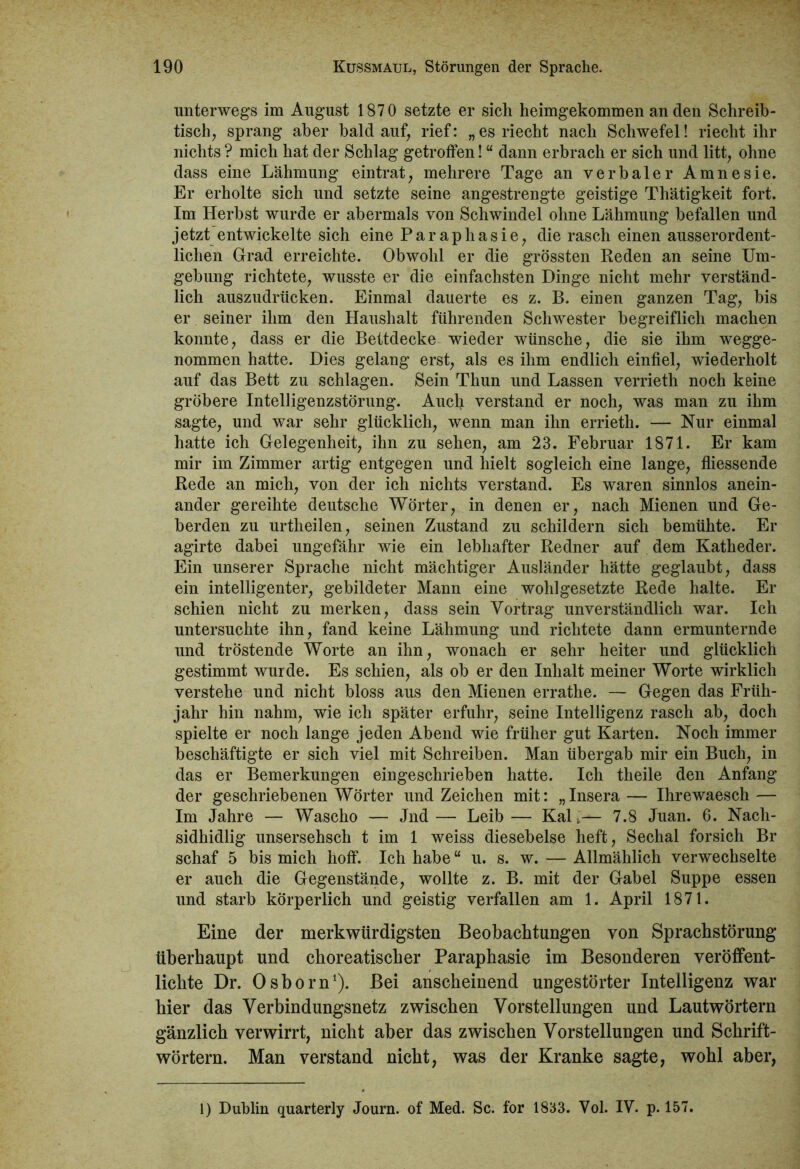 unterwegs im August 1870 setzte er sich heimgekommen an den Schreib- tisch, sprang aber bald auf, rief: „ es riecht nach Schwefel! riecht ihr nichts ? mich hat der Schlag getroffen! “ dann erbrach er sich und litt, ohne dass eine Lähmung eintrat, mehrere Tage an verbaler Amnesie. Er erholte sich und setzte seine angestrengte geistige Thätigkeit fort. Im Herbst wurde er abermals von Schwindel ohne Lähmung befallen und jetzt entwickelte sich eine Paraphasie, die rasch einen ausserordent- lichen Grad erreichte. Obwohl er die grössten Reden an seine Um- gebung richtete, wusste er die einfachsten Dinge nicht mehr verständ- lich auszudrücken. Einmal dauerte es z. B. einen ganzen Tag, bis er seiner ihm den Haushalt führenden Schwester begreiflich machen konnte, dass er die Bettdecke wieder wünsche, die sie ihm wegge- nommen hatte. Dies gelang erst, als es ihm endlich einfiel, wiederholt auf das Bett zu schlagen. Sein Thun und Lassen verrieth noch keine gröbere Intelligenzstörung. Auch verstand er noch, was man zu ihm sagte, und war sehr glücklich, wenn man ihn errieth. — Nur einmal hatte ich Gelegenheit, ihn zu sehen, am 23. Februar 1871. Er kam mir im Zimmer artig entgegen und hielt sogleich eine lange, fliessende Rede an mich, von der ich nichts verstand. Es waren sinnlos anein- ander gereihte deutsche Wörter, in denen er, nach Mienen und Ge- berden zu urtheilen, seinen Zustand zu schildern sich bemühte. Er agirte dabei ungefähr wie ein lebhafter Redner auf dem Katheder. Ein unserer Sprache nicht mächtiger Ausländer hätte geglaubt, dass ein intelligenter, gebildeter Mann eine wohl gesetzte Rede halte. Er schien nicht zu merken, dass sein Vortrag unverständlich war. Ich untersuchte ihn, fand keine Lähmung und richtete dann ermunternde und tröstende Worte an ihn, wonach er sehr heiter und glücklich gestimmt wurde. Es schien, als ob er den Inhalt meiner Worte wirklich verstehe und nicht bloss aus den Mienen errathe. — Gegen das Früh- jahr hin nahm, wie ich später erfuhr, seine Intelligenz rasch ab, doch spielte er noch lange jeden Abend wie früher gut Karten. Noch immer beschäftigte er sich viel mit Schreiben. Man übergab mir ein Buch, in das er Bemerkungen eingeschrieben hatte. Ich theile den Anfang der geschriebenen Wörter und Zeichen mit: „Insera— Ihrewaesch — Im Jahre — Wascho — Jnd — Leib — Kal i— 7.8 Juan. 6. Nach- sidhidlig unsersehsch t im 1 weiss diesebelse heft, Sechal forsich Br schaf 5 bis mich hoff. Ich habe “ u. s. w. — Allmählich verwechselte er auch die Gegenstände, wollte z. B. mit der Gabel Suppe essen und starb körperlich und geistig verfallen am 1. April 1871. Eine der merkwürdigsten Beobachtungen von Sprachstörung überhaupt und choreatischer Paraphasie im Besonderen veröffent- lichte Dr. Osborn1). Bei anscheinend ungestörter Intelligenz war hier das Verbindungsnetz zwischen Vorstellungen und Lautwörtern gänzlich verwirrt, nicht aber das zwischen Vorstellungen und Schrift- wörtern. Man verstand nicht, was der Kranke sagte, wohl aber, 1) Dublin quarterly Journ. of Med. Sc. for 1833. Vol. IV. p. 157.