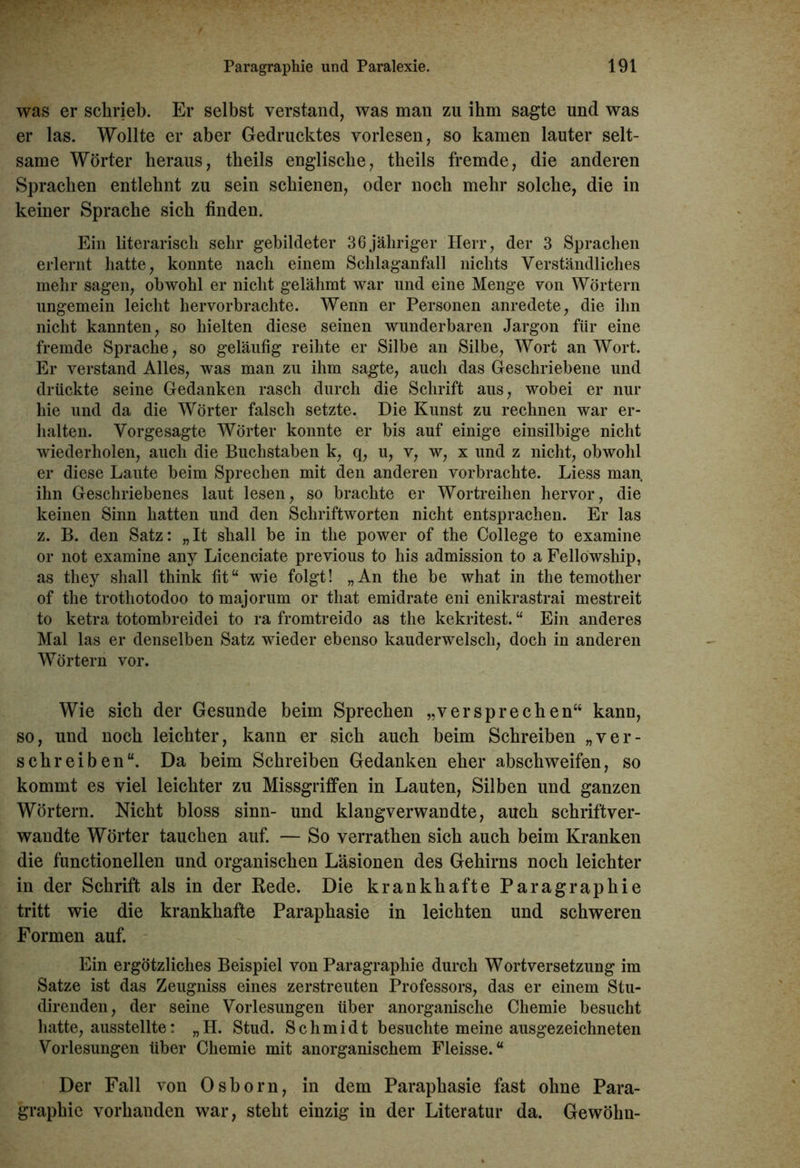 was er schrieb. Er selbst verstand, was man zu ihm sagte und was er las. Wollte er aber Gedrucktes vorlesen, so kamen lauter selt- same Wörter heraus, tbeils englische, theils fremde, die anderen Sprachen entlehnt zu sein schienen, oder noch mehr solche, die in keiner Sprache sich finden. Ein literarisch sehr gebildeter 36jähriger Herr, der 3 Sprachen erlernt hatte, konnte nach einem Schlaganfall nichts Verständliches mehr sagen, obwohl er nicht gelähmt war und eine Menge von Wörtern ungemein leicht hervorbrachte. Wenn er Personen anredete, die ihn nicht kannten, so hielten diese seinen wunderbaren Jargon für eine fremde Sprache, so geläufig reihte er Silbe an Silbe, Wort an Wort. Er verstand Alles, was man zu ihm sagte, auch das Geschriebene und drückte seine Gedanken rasch durch die Schrift aus, wobei er nur hie und da die Wörter falsch setzte. Die Kunst zu rechnen war er- halten. Vorgesagte Wörter konnte er bis auf einige einsilbige nicht wiederholen, auch die Buchstaben k, q, u, v, w, x und z nicht, obwohl er diese Laute heim Sprechen mit den anderen vorbrachte. Liess man ihn Geschriebenes laut lesen, so brachte er Wortreihen hervor, die keinen Sinn hatten und den Schriftworten nicht entsprachen. Er las z. B. den Satz: „It shall be in the power of the College to examine or not examine any Licenciate previous to his admission to a Fellowship, as they shall think fit“ wie folgt! „An the he what in the temother of the trothotodoo to majorum or tliat emidrate eni enikrastrai mestreit to ketra totombreidei to ra fromtreido as the kekritest. “ Ein anderes Mal las er denselben Satz wieder ebenso kauderwelsch, doch in anderen Wörtern vor. Wie sich der Gesunde beim Sprechen „versprechen“ kann, so, und noch leichter, kann er sich auch beim Schreiben „ver- schreiben“. Da beim Schreiben Gedanken eher abschweifen, so kommt es viel leichter zu Missgriffen in Lauten, Silben und ganzen Wörtern. Nicht bloss sinn- und klangverwandte, auch schriftver- wandte Wörter tauchen auf. — So verrathen sich auch beim Kranken die functionellen und organischen Läsionen des Gehirns noch leichter in der Schrift als in der Rede. Die krankhafte Paragraphie tritt wie die krankhafte Paraphasie in leichten und schweren Formen auf. Ein ergötzliches Beispiel von Paragraphie durch Wortversetzung im Satze ist das Zeugniss eines zerstreuten Professors, das er einem Stu- direnden, der seine Vorlesungen über anorganische Chemie besucht hatte, ausstellte: „ H. Stud. Schmidt besuchte meine ausgezeichneten Vorlesungen über Chemie mit anorganischem Fleisse. “ Der Fall von Osborn, in dem Paraphasie fast ohne Para- graphie vorhanden war, steht einzig in der Literatur da. Gewöhn-