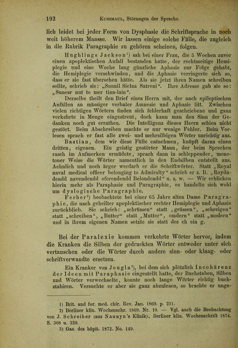 lieh leidet bei jeder Form von Dysphasie die Schriftsprache in noch weit höherem Maasse. Wir lassen einige solche Fälle, die zugleich in die Rubrik Paragraphie zu gehören scheinen, folgen. Hughlings Jackson1) sah bei einer Frau, die 5 Wochen zuvor einen apoplektischen Anfall bestanden hatte, der rechtsseitige Hemi- plegie und eine Woche lang gänzliche Aphasie zur Folge gehabt, die Hemiplegie verschwinden, und die Aphasie verringerte sich so, dass er sie fast übersehen hätte. Als sie jetzt ihren Namen schreiben sollte, schrieb sie: „Sunnil Siclaa Satreni“. Ihre Adresse gab sie so: „Sunesr nut to mer tinn-lain“. Derselbe theilt den Brief eines Herrn mit, der nach epileptischen Anfällen an mässiger verbaler Amnesie und Aphasie litt. Zwischen vielen richtigen Wörtern finden sich fehlerhaft geschriebene und ganz verkehrte in Menge eingestreut, doch kann man den Sinn der Ge- danken noch gut errathen. Die Intelligenz dieses Herrn schien nicht gestört. Beim Abschreiben machte er nur wenige Fehler. Beim Vor- lesen sprach er fast alle zwei- und mehrsilbigen Wörter unrichtig aus. Bastian, dem wir diese Fälle entnehmen, knüpft daran einen dritten, eigenen. Ein geistig gestörter Mann, der beim Sprechen rasch im Aufmerken ermüdete, sprach dann in schleppender, mono- toner Weise die Wörter namentlich in den Endsilben entstellt aus. Aehnlich und noch ärger werdarb er die Schriftwörter. Statt „Royal naval medical officer belonging to Admiralty“ schrieb er z. B. „Roydn- dendd navendendd oforendendd Belondendd“ u. s, w. — Wir erblicken hierin mehr als Paraphasie und Paragraphie, es handelte sich wohl um dyslogische Paragraphie. F erb er2) beobachtete bei einer 65 Jahre alten Dame Paragra- phie, die nach geheilter apoplektisclier rechter Hemiplegie und Aphasie zurückblieb. Sie schrieb: „schrüssen“ statt „ grüssen“, „schreigen“ statt „schreiben“, „Butter“ statt „Mutter“, omdern“ statt „modern“ und in ihrem eigenen Namen setzte sie statt des ch ein g. Bei der Paralexie kommen verkehrte Wörter hervor, indem die Kranken die Silben der gedruckten Wörter entweder unter sich vertauschen oder die Wörter durch andere sinn- oder klang- oder schriftverwandte ersetzen. Ein Kranker von Joug 1 a3), bei dem sich plötzlich Incohärenz der Ideen mit Paraphasie eingestellt hatte, der Buchstaben, Silben und Wörter verwechselte, konnte noch lange Wörter richtig buch- stabiren. Versuchte er aber sie ganz abzulesen, so brachte er unge- 1) Brit. and for. med. chir. Rev. Jan. 1869. p. 231. 2) Berliner klin. Wochenschr. 1869. Nr. 10. — Vgl. auch die Beobachtung von J. Schreiber (aus Naunyn’s Klinik), Berliner klin. Wochenschrift 1874. S. 308 u. 320. 3) Gaz. des höpit. 1872. No. 149.