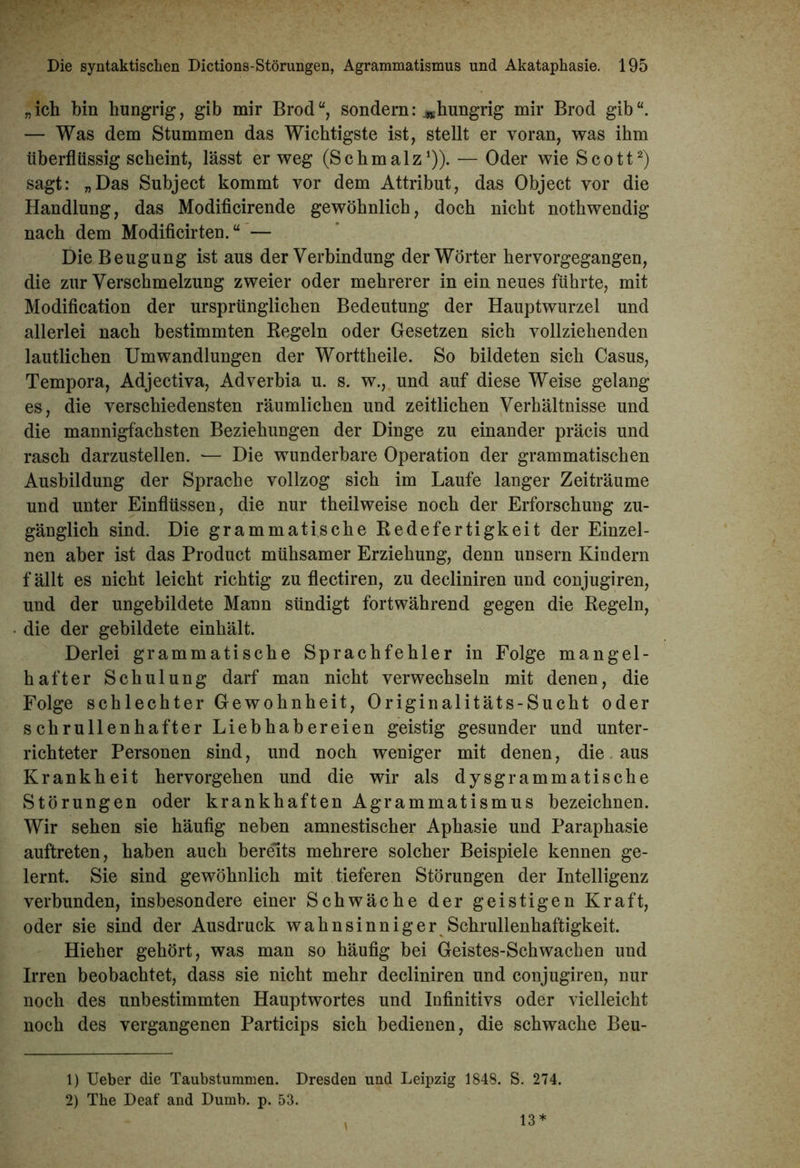 „ich bin hungrig, gib mir Brod“, sondern: ^hungrig mir Brod gib“. — Was dem Stummen das Wichtigste ist, stellt er voran, was ihm überflüssig scheint, lässt er weg (Schmalz1)). •— Oder wie Scott2) sagt: „Das Subject kommt vor dem Attribut, das Object vor die Handlung, das Modificirende gewöhnlich, doch nicht nothwendig nach dem Modificirten. “ — Die Beugung ist aus der Verbindung der Wörter hervorgegangen, die zur Verschmelzung zweier oder mehrerer in ein neues führte, mit Modification der ursprünglichen Bedeutung der Hauptwurzel und allerlei nach bestimmten Regeln oder Gesetzen sich vollziehenden lautlichen Umwandlungen der Worttheile. So bildeten sich Casus, Tempora, Adjectiva, Adverbia u. s. w., und auf diese Weise gelang es, die verschiedensten räumlichen und zeitlichen Verhältnisse und die mannigfachsten Beziehungen der Dinge zu einander präcis und rasch darzustellen. — Die wunderbare Operation der grammatischen Ausbildung der Sprache vollzog sich im Laufe langer Zeiträume und unter Einflüssen, die nur theilweise noch der Erforschung zu- gänglich sind. Die grammatische Redefertigkeit der Einzel- nen aber ist das Product mühsamer Erziehung, denn unsern Kindern f ällt es nicht leicht richtig zu flectiren, zu decliniren und conjugiren, und der ungebildete Mann sündigt fortwährend gegen die Regeln, die der gebildete einhält. Derlei grammatische Sprachfehler in Folge mangel- hafter Schulung darf man nicht verwechseln mit denen, die Folge schlechter Gewohnheit, Originalitäts-Sucht oder schrullenhafter Liebhabereien geistig gesunder und unter- richteter Personen sind, und noch weniger mit denen, die aus Krankheit hervorgehen und die wir als dysgrammatische Störungen oder krankhaften Agrammatismus bezeichnen. Wir sehen sie häufig neben amnestischer Aphasie und Paraphasie auftreten, haben auch bereits mehrere solcher Beispiele kennen ge- lernt. Sie sind gewöhnlich mit tieferen Störungen der Intelligenz verbunden, insbesondere einer Schwäche der geistigen Kraft, oder sie sind der Ausdruck wahnsinniger Schrullenhaftigkeit. Hieher gehört, was man so häufig bei Geistes-Schwachen und Irren beobachtet, dass sie nicht mehr decliniren und conjugiren, nur noch des unbestimmten Hauptwortes und Infinitivs oder vielleicht noch des vergangenen Particips sich bedienen, die schwache Beu- 1) Ueber die Taubstummen. Dresden und Leipzig 1848. S. 274. 2) The Deaf and Dumb. p. 53. 13 *