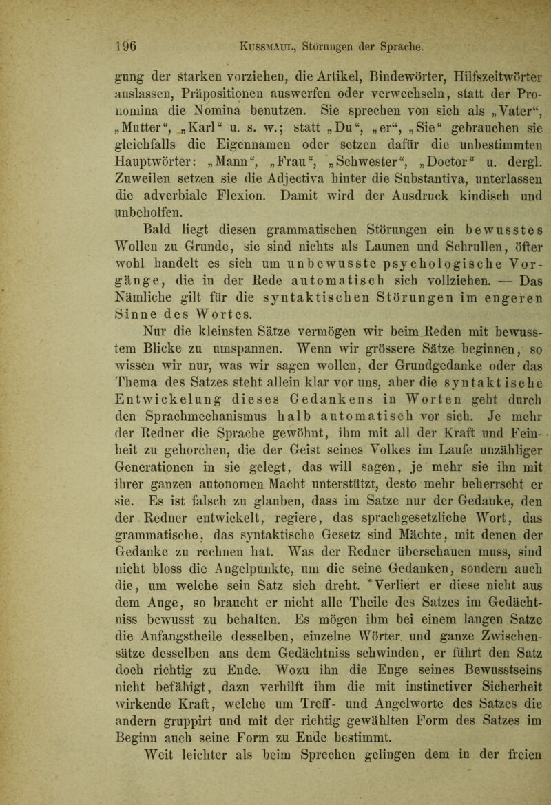 gung der starken vorziehen, die Artikel, Bindewörter, Hilfszeitwörter auslassen, Präpositionen auswerfen oder verwechseln, statt der Pro- nomina die Nomina benutzen. Sie sprechen von sich als „Vater“, „Mutter“, „Karl“ u. s. w.; statt „Du“, „er“, „Sie“ gebrauchen sie gleichfalls die Eigennamen oder setzen dafür die unbestimmten Hauptwörter: „Mann“, „Frau“, „Schwester“, „Doctor“ u. dergl. Zuweilen setzen sie die Adjectiva hinter die Substantiva, unterlassen die adverbiale Flexion. Damit wird der Ausdruck kindisch und unbeholfen. Bald liegt diesen grammatischen Störungen ein bewusstes Wollen zu Grunde, sie sind nichts als Launen und Schrullen, öfter wohl handelt es sich um unbewusste psychologische Vor- gänge, die in der Bede automatisch sich vollziehen. — Das Nämliche gilt für die syntaktischen Störungen im engeren Sinne des Wortes. Nur die kleinsten Sätze vermögen wir beim Reden mit bewuss- tem Blicke zu umspannen. Wenn wir grössere Sätze beginnen, so wissen wir nur, was wir sagen wollen, der Grundgedanke oder das Thema des Satzes steht allein klar vor uns, aber die syntaktische Entwickelung dieses Gedankens in Worten geht durch den Sprachmechanismus halb automatisch vor sich. Je mehr der Redner die Sprache gewöhnt, ihm mit all der Kraft und Fein- heit zu gehorchen, die der Geist seines Volkes im Laufe unzähliger Generationen in sie gelegt, das will sagen, je mehr sie ihn mit ihrer ganzen autonomen Macht unterstützt, desto mehr beherrscht er sie. Es ist falsch zu glauben, dass im Satze nur der Gedanke, den der Redner entwickelt, regiere, das sprachgesetzliche Wort, das grammatische, das syntaktische Gesetz sind Mächte, mit denen der Gedanke zu rechnen hat. Was der Redner überschauen muss, sind nicht bloss die Angelpunkte, um die seine Gedanken, sondern auch die, um welche sein Satz sich dreht. ‘Verliert er diese nicht aus dem Auge, so braucht er nicht alle Theile des Satzes im Gedächt- nis bewusst zu behalten. Es mögen ihm bei einem langen Satze die Anfangstheile desselben, einzelne Wörter, und ganze Zwischen- sätze desselben aus dem Gedächtnis schwinden, er führt den Satz doch richtig zu Ende. Wozu ihn die Enge seines Bewusstseins nicht befähigt, dazu verhilft ihm die mit instinctiver Sicherheit wirkende Kraft, welche um Treff- und Angelworte des Satzes die andern gruppirt und mit der richtig gewählten Form des Satzes im Beginn auch seine Form zu Ende bestimmt. Weit leichter als beim Sprechen gelingen dem in der freien
