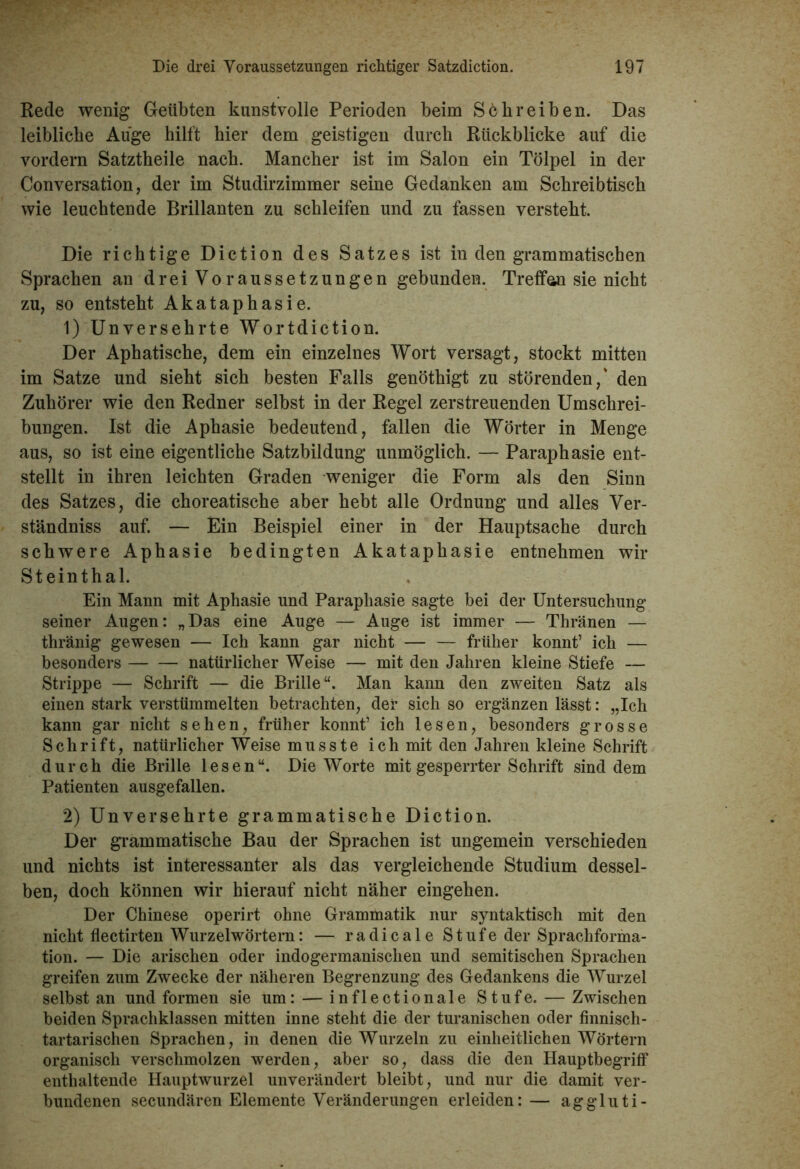 Rede wenig Geübten kunstvolle Perioden beim Schreiben. Das leibliche Auge hilft hier dem geistigen durch Rückblicke auf die vordem Satztheile nach. Mancher ist im Salon ein Tölpel in der Conversation, der im Studirzimmer seine Gedanken am Schreibtisch wie leuchtende Brillanten zu schleifen und zu fassen versteht. Die richtige Diction des Satzes ist in den grammatischen Sprachen an drei Voraussetzungen gebunden. Treffen sie nicht zu, so entsteht Akataphasie. 1) Unversehrte Wortdiction. Der Aphatische, dem ein einzelnes Wort versagt, stockt mitten im Satze und sieht sich besten Falls genöthigt zu störenden,' den Zuhörer wie den Redner selbst in der Regel zerstreuenden Umschrei- bungen. Ist die Aphasie bedeutend, fallen die Wörter in Menge aus, so ist eine eigentliche Satzbildung unmöglich. — Paraphasie ent- stellt in ihren leichten Graden weniger die Form als den Sinn des Satzes, die choreatische aber hebt alle Ordnung und alles Ver- ständniss auf. — Ein Beispiel einer in der Hauptsache durch schwere Aphasie bedingten Akataphasie entnehmen wir Steinthal. Ein Mann mit Aphasie und Paraphasie sagte bei der Untersuchung seiner Augen: „Das eine Auge — Auge ist immer — Thränen — thränig gewesen — Ich kann gar nicht früher könnt’ ich — besonders natürlicher Weise — mit den Jahren kleine Stiefe — Strippe — Schrift — die Brille“. Man kann den zweiten Satz als einen stark verstümmelten betrachten, der sich so ergänzen lässt: „Ich kann gar nicht sehen, früher könnt’ ich lesen, besonders grosse Schrift, natürlicher Weise musste ich mit den Jahren kleine Schrift durch die Brille lesen“. Die Worte mit gesperrter Schrift sind dem Patienten ausgefallen. 2) Unversehrte grammatische Diction. Der grammatische Bau der Sprachen ist ungemein verschieden und nichts ist interessanter als das vergleichende Studium dessel- ben, doch können wir hierauf nicht näher eingehen. Der Chinese operirt ohne Grammatik nur syntaktisch mit den nicht flectirten Wurzelwörtern: — radicale Stufe der Sprachforma- tion. — Die arischen oder indogermanischen und semitischen Sprachen greifen zum Zwecke der näheren Begrenzung des Gedankens die Wurzel selbst an und formen sie um: — inflectionale Stufe. — Zwischen beiden Sprachklassen mitten inne steht die der turanischen oder finnisch- tartarischen Sprachen, in denen die Wurzeln zu einheitlichen Wörtern organisch verschmolzen werden, aber so, dass die den Hauptbegriff enthaltende Hauptwurzel unverändert bleibt, und nur die damit ver- bundenen secundären Elemente Veränderungen erleiden: — aggluti-