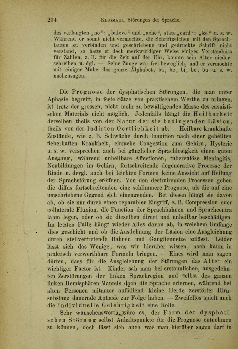 des verlangten „ no “: „ baleve “ und „ ache “, statt „ card “: „ ke “ u. s. w. Während er somit nicht vermochte, die Schriftzeichen mit den Sprach- lauten zu verbinden und geschriebene und gedruckte Schrift nicht verstand, so hatte er doch merkwürdiger Weise einiges Verständniss für Zahlen, z. B. für die Zeit auf der Uhr, konnte sein Alter nieder- schreiben u. dgl. — Seine Zunge war frei-beweglich, und er vermochte mit einiger Mühe das ganze Alphabet, ba, be, bi, bo, bu u. s. w. nachzusagen. Die Prognose der dysphatischen Störungen, die man unter Aphasie begreift, in feste Sätze von praktischem Werthe zu bringen, ist trotz der grossen, nicht mehr zu bewältigenden Masse des casuisti- schen Materials nicht möglich. Jedenfalls hängt die Heilbarkeit derselben theils von der Natur der sie bedingenden Läsion, theils von der lädirten Oertlichkeit ab. — Heilbare krankhafte Zustände, wie z. B. Schwäche durch Inanition nach einer geheilten fieberhaften Krankheit, einfache Congestion zum Gehirn, Hysterie u. s. w. versprechen auch bei gänzlicher Sprachlosigkeit einen guten Ausgang, während unheilbare Affectionen, tuberculöse Meningitis, Neubildungen im Gehirn, fortschreitende degenerative Processe der Rinde u. dergl. auch bei leichten Formen keine Aussicht auf Heilung der Sprachstörung eröffnen. Von den destruirenden Processen geben die diffus fortschreitenden eine schlimmere Prognose, als die auf eine umschriebene Gegend sich einengenden. Bei diesen hängt sie davon ab, ob sie nur durch einen reparablen Eingriff, z. B. Compression oder collaterale Fluxion, die Function der Sprachbahnen und Sprachcentra lahm legen, oder ob sie dieselben direct und unheilbar beschädigen. Im letzten Falle hängt wieder Alles davon ab, in welchem Umfange dies geschieht und ob die Ausdehnung der Läsion eine Ausgleichung durch stellvertretende Bahnen und Gangliennetze zulässt. Leider lässt sich das Wenige, was wir hierüber wissen, noch kaum in praktisch verwerthbare Formeln bringen. — Eines wird man sagen dürfen, dass für die Ausgleichung der Störungen das Alter ein wichtiger Factor ist. Kinder sah man bei erstaunlichen, ausgedehn- ten Zerstörungen der linken Sprachregion und selbst des ganzen linken Hemisphären-Mantels doch die Sprache erlernen, während bei alten Personen mitunter auffallend kleine Herde zerstörter Hirn- substanz dauernde Aphasie zur Folge haben. — Zweifellos spielt auch die individuelle Gelehrigkeit eine Rolle. Sehr wünschenswertK^yäre es, der Form der dysphati- schen Störung selbst Anhaltspunkte für die Prognose entnehmen zu können, doch lässt sich auch was man hierüber sagen darf in
