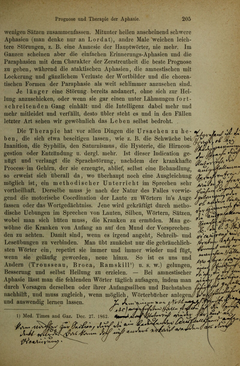 wenigen Sätzen zusammenfassen. Mitunter heilen anscheinend schwere Aphasien (man denke nur an Lordat), andre Male'weichen leich- tere Störungen, z. B. eine Amnesie der Hauptwörter, nie mehr. Im Glanzen scheinen aber die einfachen Erinnerungs-Aphasien und die Paraphasien mit dem Charakter der Zerstreutheit die beste Prognose zu gehen, während die ataktischen Aphasien, die amnestischen mit Lockerung und gänzlichem Verluste der Wortbilder und die chorea- tischen Formen der Paraphasie als weit schlimmer anzusehen sind. Je länger eine Störung-bereits andauert, ohne sich zur Hei- lung anzuschicken, oder wenn sie gar einen unter Lähmungen fo r t - schreitenden Gang einhält und die Intelligenz dabei mehr und mehr mitleidet und verfällt, desto übler steht es und in den Fällen letzter Art sehen wir gewöhnlich das Leben selbst bedroht. Die Therapie hat vor allen Dingen die Ursachen zu he- ben, die sich etwa beseitigen lassen, wie z. B. die Schwäche bei/ Inanition, die Syphilis, den Saturnismus, die Hysterie, die Hirncon- gestion oder Entzündung u. dergl. mehr. Ist dieser Indication ge- ’ nügt und verlangt die Sprachstörung, nachdem der krankhafte Process-im Gehirn, der sie erzeugte, ablief, selbst eine Behandlung^ 'oj^c. so erweist sich überall da, wo überhaupt noch eine Ausgleichung möglich ist, ein methodischer Unterricht im Sprechen sehr vortheilliaft. Derselbe muss je nach der Natur des Falles vorwie- gend die motorische Coordination der Laute zu Wörtern in’s Auge o * fassen oder das Wortgedäehtniss. Jene wird gekräftigt durch metho- 1 dische Uebungen im Sprechen von Lauten, Silben, Wörtern, Sätzen, wobei man sich hüten muss, die Kranken zu ermüden. Man ge- wöhne die Kranken von Anfang an auf den Mund der Vorsprechen- den zu achten. Damit sind, wenn es irgend angeht, Schreib- und Leseübungen zu verbinden. Man übt zunächst nur die gebräuchlich- sten Wörter ein, repetirt sie immer und immer wieder und fügt, wenn sie geläufig geworden, neue hinzu. So ist es uns und Andern (Trousseau, Broca, Ramskill1) u. s. w.) gelungen, Besserung und selbst Heilung zu erzielen. — Bei amnestischer Aphasie lässt man die fehlenden Wörter täglich aufsagen, indem man durch Vorsagen derselben oder ihrer Anfangssilben und Buchstaben nachhilft, und muss zugleich, wenn möglich, Wörterbücher anlegei und auswendig lernen lassen. £ 1) Med. Times and Gaz. Dec. 27. 1862. 4* X'