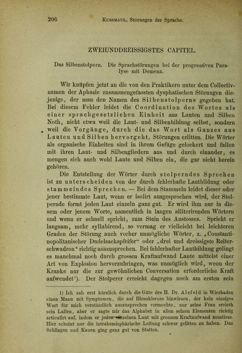 ZWEIUNDDREISSIGSTES CAPITEL. Das Silbenstolpern. Die Sprachstörungen bei der progressiven Para- lyse mit Demenz. Wir knüpfen jetzt an die von den Praktikern unter dem Collectiv- namen der Aphasie zusammengefassten dysphatischen Störungen die- jenige, der man den Namen des Silbenstolperns gegeben hat. Bei diesem Fehler leidet die Coordination des Wortes als einer sprachgesetzlichen Einheit aus Lauten und Silben Noth, nicht etwa weil die Laut- und Silbenbildung selbst, sondern , weil die Vorgänge, durch die das Wort als Ganzes aus Lauten undSilben hervorgeht, Störungen erlitten. Die Wörter als organische Einheiten sind in ihrem Gefüge gelockert und fallen mit ihren Laut- und Silbengliedern aus und durch einander, es mengen sich auch wohl Laute und Silben ein, die gar nicht herein gehören. Die Entstellung der Wörter durch stolperndes Sprechen ist zu unterscheiden von der durch fehlerhafte Lautbildung oder stammelndes Sprechen. — Bei dem Stammeln leidet dieser oder jener bestimmte Laut, wenn er isolirt ausgesprochen wird, der Stol- pernde formt jeden Laut einzeln ganz gut. Er wird ihm nur in die- sem oder jenem Worte, namentlich in langen alliterirenden Wörtern und wenn er schnell spricht, zum Stein des Anstosses. Spricht er langsam, mehr syllabirend, so vermag er vielleicht bei leichteren Graden der Störung auch vorher unmögliche Wörter, z. „Constanti- nopolitanischer Dudelsackspfeifer“ oder „ drei und dreissigste Reiter- schwadron“ richtig auszusprechen. Bei fehlerhafter Lautbildung gelingt es manchmal noch durch grossen Kraftaufwand Laute mittelst einer Art von Explosion hervorzubringen, was unmöglich wird, wenn der Kranke nur die zur gewöhnlichen Conversation erforderliche Kraft aufwendet1). Der Stolperer erreicht dagegen noch am ersten sein 1) Ich sah erst kürzlich durch die Güte des H. Dr. Alefeld in Wiesbaden einen Mann mit Symptomen, die auf Hirnsklerose hinwiesen, der kein einziges Wort für mich verständlich auszusprechen vermochte, nur seine Frau errieth sein Lallen, aber er sagte mir das Alphabet in allen seinen Elementen richtig articulirt auf, indem er jedeir,ejBzelnen Laut mit grossem Kraftaufwand ausstiess. Hier scheint nur die intrahemisphärische Leitung schwer gelitten zu haben. Das Schlingen und Kauen ging ganz gut von Statten.