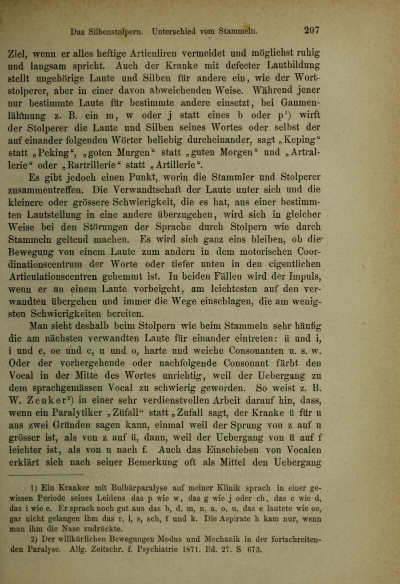 Ziel, wenn er alles heftige Articuliren vermeidet und möglichst ruhig und langsam spricht. Auch der Kranke mit defecter Lautbildung stellt ungehörige Laute und Silben für andere ein, wie der Wort- stolperer, aber in einer davon abweichenden Weise. Während jener nur bestimmte Laute für bestimmte andere einsetzt, bei Gaumen- lähmung z. B. ein m, w oder j statt eines b oder p1) wirft der Stolperer die Laute und Silben seines Wortes oder selbst der auf einander folgenden Wörter beliebig durcheinander, sagt„Keping“ statt „Peking“, „goten Murgen“ statt „guten Morgen“ und „Artral- lerie“ oder „Rartrillerie“ statt „Artillerie“. Es gibt jedoch einen Punkt, worin die Stammler und Stolperer Zusammentreffen. Die Verwandtschaft der Laute unter sich und die kleinere oder grössere Schwierigkeit, die es hat, aus einer bestimm- ten Lautstellung in eine andere überzugehen, wird sich in gleicher Weise bei den Störungen der Sprache durch Stolpern wie durch Stammeln geltend machen. Es wird sich ganz eins bleiben, ob die! Bewegung von einem Laute zum andern in dem motorischen Coor- dinationscentrum der Worte oder tiefer unten in den eigentlichen Articulationscentren gehemmt ist. In beiden Fällen wird der Impuls, wenn er an einem Laute vorbeigeht, am leichtesten auf den ver- wandten übergehen und immer die Wege einschlagen, die am wenig- sten Schwierigkeiten bereiten. Man sieht deshalb beim Stolpern wie beim Stammeln sehr häufig die am nächsten verwandten Laute für einander eintreten: ü und i, i und e, oe und e, u und o, harte und weiche Consonanten u. s. w. Oder der vorhergehende oder nachfolgende Consonant färbt den Vocal in der Mitte des Wortes unrichtig, weil der Uebergang zu dem sprachgemässen Vocal zu schwierig geworden. So weist z. B. W. Zenker2) in einer sehr verdienstvollen Arbeit darauf hin, dass, wenn ein Paralytiker „ Züfall“ statt „ Zufall sagt, der Kranke ti für u aus zwei Gründen sagen kann, einmal weil der Sprung von z auf u grösser ist, als von z auf ü, dann, weil der Uebergaug von ü auf f leichter ist, als von u nach f. Auch das Einschieben von Vocalen erklärt sich nach seiner Bemerkung oft als Mittel den Uebergang 1) Ein Kranker mit Bulbärparalyse auf meiner Klinik sprach in einer ge- wissen Periode seines Leidens das p wie w, das g wie j oder ch, das c wie d, das i wie e. Er sprach noch gut aus das b, d, m, n, a, o, u, das e lautete wie oe, gar nicht gelangen ihm das r, 1, s, sch, f und k. Die Aspirate h kam nur, wenn man ihm die Nase zudrückte. 2) Der willkürlichen Bewegungen Modus und Mechanik in der fortschreiten- den Paralyse. Allg. Zeitschr. f. Psychiatrie 1871. Bd. 27. S 673.
