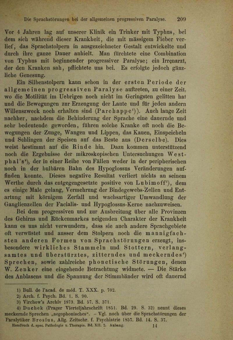 Vor 4 Jahren lag auf unserer Klinik ein Trinker mit Typhus, bei dem sich während dieser Krankheit, die mit massigem Fieber ver- lief, das Sprachstolpern in ausgezeichneter Gestalt entwickelte und durch ihre ganze Dauer anhielt. Man fürchtete eine Combination von Typhus mit beginnender progressiver Paralyse; ein Irrenarzt, der den Kranken sah, pflichtete uns bei. Es erfolgte jedoch gänz- liche Genesung. Ein Silbenstolpern kann schon in der ersten Periode der allgemeinen progressiven Paralyse auftreten, zu einer Zeit, wo die Motilität im Uebrigen noch nicht im Geringsten gelitten hat und die Bewegungen zur Erzeugung der Laute und für jeden andern Willenszweck noch erhalten sind (Parchappe1 2)). Auch lange Zeit nachher, nachdem die Behinderung der Sprache eine dauernde und sehr bedeutende geworden, führen solche Kranke oft noch die Be- wegungen der Zunge, Wangen und Lippen, das Kauen, Einspeicheln und Schlingen der Speisen auf das Beste aus (Derselbe). Dies weist bestimmt auf die Rinde hin. Dazu kommen unterstützend noch die Ergebnisse der mikroskopischen Untersuchungen West- phal’sa), der in einer Reihe von Fällen weder in der peripherischen noch in der bulbären Bahn des Hypoglossus Veränderungen auf- finden konnte. Dieses negative Resultat verliert nichts an seinem Werthe durch das entgegengesetzte positive von Lubimoff3), dem es einige Male gelang, Vermehrung der Bindegewebs-Zellen und Ent- artung mit körnigem Zerfall und wachsartiger Umwandlung der Ganglienzellen der Facialis- und Hypoglossus-Kerne nachzuweisen. Bei dem progressiven und zur Ausbreitung über alle Provinzen des Gehirns und Rückenmarkes neigenden Charakter der Krankheit kann es uns nicht verwundern, dass sie auch andere Sprachgebiete oft verwüstet und ausser dem Stolpern noch die mannigfach- sten anderen Formen von Sprachstörungen erzeugt, ins- besondere wirkliches Stammeln und Stottern, verlang- samtes und überstürztes, zitterndes und meckerndes4) Sprechen, sowie zahlreiche phonetische Störungen, denen W. Zenker eine eingehende Betrachtung widmete. — Die Stärke des Anblasens und die Spannung der Stimmbänder wird oft dauernd 1) Bull, de l’acad. de med. T. XXX. p. 702. 2) Arch. f. Psych. Bd. 1. S. 90. 3) Vircbow’s Archiv 1873. Bd. 57. S. 371. 4) Duchek (Prager Yierteljahrschrift 1851. Bd. 29. S. 32) nennt dieses meckernde Sprechen „aegophonisches“. - Vgl. noch über die Sprachstörungen der Paralytiker Brosius, Allg. Zeitschr. f. Psychiatrie 1857. Bd. 14. S. 37. Handbuch d. spec. Pathologie u. Therapie. Bd. XII. 2. Anhang. 14