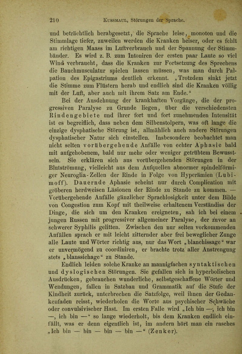 und beträchtlich herabgesetzt/ die Sprache leise, monoton und die Stimmlage tiefer, zuweilen werden die Kranken heiser, oder es fehlt am richtigen Maass im Luftverbrauch und der Spannung der Stimm- bänder. Es wird z. B. zum Intoniren der ersten paar Laute so viel Wind verbraucht, dass die Kranken zur Fortsetzung des Sprechens die Bauchmusculatur spielen lassen müssen, was man durch Pal- pation des Epigastriums deutlich erkennt. „Trotzdem sinkt jetzt die Stimme zum Flüstern herab und endlich sind die Kranken völlig mit der Luft, aber auch mit ihrem Satz am Ende.“ Bei der Ausdehnung der krankhaften Vorgänge, die der pro- gressiven Paralyse zu Grunde liegen, über die verschiedensten Bindengebiete und ihrer fort und fort zunehmenden Intensität ist es begreiflich, dass neben dem Silbenstolpern, was oft lange die einzige dysphatische Störung ist, allmählich auch andere Störungen dysphatischer Natur sich einstellen. Insbesondere beobachtet man nicht selten vorübergehende Anfälle von echter Aphasie bald mit aufgehobenem, bald nur mehr oder weniger getrübtem Bewusst- sein. Sie erklären sich aus vorübergehenden Störungen in der Blutströmung, vielleicht aus dem Aufquellen abnormer spindelförmi- ger Neuroglia-Zellen der Rinde in Folge von Hyperämien (Lubi- moff). Dauernde Aphasie scheint nur durch Complication mit gröberen herdweisen Läsionen der Rinde zu Stande zu kommen. — Vorübergehende Anfälle gänzlicher Sprachlosigkeit unter dem Bilde von Congestion zum Kopf mit theilweise erhaltenem Verständiss der Dinge, die sich um den Kranken ereigneten, sah ich bei einem jungen Russen mit progressiver allgemeiner Paralyse, der zhivor an schwerer Syphilis gelitten. Zwischen den nur selten vorkommenden Anfällen sprach er mit leicht zitternder aber frei beweglicher Zunge alle Laute und Wörter richtig aus, nur das Wort „ blanchissage “ war er unvermögend zu coordiniren, er brachte trotz aller Anstrengung stets „ blanssichage “ zu Stande. Endlich leiden solche Kranke an mannigfachen syntaktischen und dyslogischen Störungen. Sie gefallen sich in hyperbolischen Ausdrücken, gebrauchen wunderliche, selbstgeschaffene Wörter und Wendungen, fallen in Satzbau und Grammatik auf die Stufe der Kindheit zurück, unterbrechen die Satzfolge, weil ihnen der Gedan- kenfaden reisst, wiederholen die Worte aus psychischer Schwäche oder convulsivischer Hast. Im ersten Falle wird „Ich bin —*, ich bin —, ich bin —“so lange wiederholt, bis dem Kranken endlich ein- fällt, was er denn eigentlich ist, im andern hört man ein rasches „Ich bin — bin — bin — bin —“ (Zenker).