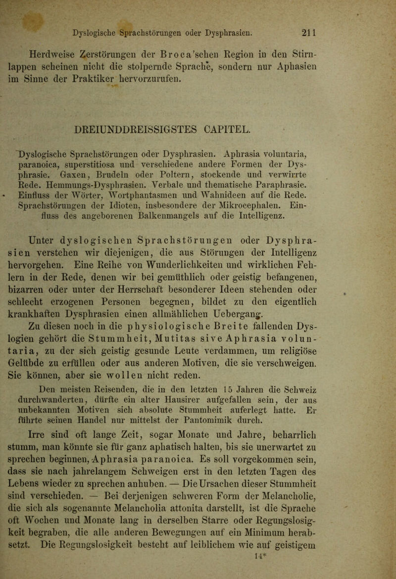 Herdweise Zerstörungen der Broca’scken Region in den Stirn- lappen scheinen nicht die stolpernde Sprache, sondern nur Aphasien im Sinne der Praktiker hervorzurufen. DREIUNDDREISSIGSTES CAPITEL. Dyslogische Sprachstörungen oder Dysphrasien. Aphrasia voluntaria, paranoica, superstitiosa und verschiedene andere Formen der Dys- phrasie. Gaxen, Brudeln oder Poltern, stockende und verwirrte Rede. Hemmungs-Dysphrasien. Verbale und thematische Paraphrasie. Einfluss der Wörter, Wortphantasmen und Wahnideen auf die Rede. Sprachstörungen der Idioten, insbesondere der Mikrocephalen. Ein- fluss des angeborenen Balkenmangels auf die Intelligenz. Unter dyslogischen Sprachstörungen oder Dysphra- sien verstehen wir diejenigen, die aus Störungen der Intelligenz hervorgehen. Eine Reihe von Wunderlichkeiten und wirklichen Feh- lern in der Rede, denen wir bei gemüthlich oder geistig befangenen, bizarren oder unter der Herrschaft besonderer Ideen stehenden oder schlecht erzogenen Personen begegnen, bildet zu den eigentlich krankhaften Dysphrasien einen allmählichen Uebergang. Zu diesen noch in die physiologische Breite fallenden Dys- logien gehört die Stummheit, Mutitas sive Aphrasia volun- taria, zu der sich geistig gesunde Leute verdammen, um religiöse Gelübde zu erfüllen oder aus anderen Motiven, die sie verschweigen. Sie können, aber sie wollen nicht reden. Den meisten Reisenden, die in den letzten 15 Jahren die Schweiz durchwanderten, dürfte ein alter Hausirer aufgefallen sein, der aus unbekannten Motiven sich absolute Stummheit auferlegt hatte. Er führte seinen Handel nur mittelst der Pantomimik durch. Irre sind oft lange Zeit, sogar Monate und Jahre, beharrlich stumm, man könnte sie für ganz apkatisch halten, bis sie unerwartet zu sprechen beginnen, Aphrasia paranoica. Es soll vorgekommen sein, dass sie nach jahrelangem Schweigen erst in den letzten Tagen des Lebens wieder zu sprechen anhuben. — Die Ursachen dieser Stummheit sind verschieden. — Bei derjenigen schweren Form der Melancholie, die sich als sogenannte Melancholia attonita darstellt, ist die Sprache oft Wochen und Monate lang in derselben Starre oder Regungslosig- keit begraben, die alle anderen Bewegungen auf ein Minimum herab- setzt. Die Regungslosigkeit besteht auf leiblichem wie auf geistigem