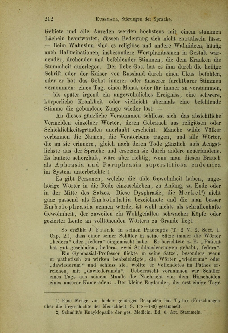 Gebiete und alle Anreden werden höchstens mit einem stummen Lächeln beantwortet, cTessen Bedeutung sich nicht enträthseln lässt. — Beim Wahnsinn sind es religiöse und andere Wahnideen, häufig auch Hallucinationen, insbesondere Wortphantasmen in Gestalt war- nender, drohender und befehlender Stimmen, die dem Kranken die Stummheit auferlegen. Der liebe Gott hat es ihm durch die heilige Schrift oder der Kaiser von Russland durch einen Ukas befohlen, oder er hat das Gebot innerer oder äusserer furchtbarer Stimmen vernommen: einen Tag, einen Monat oder für immer zu verstummen, — bis später irgend ein ungewöhnliches Ereigniss, eine schwere, körperliche Krankheit oder vielleicht abermals eine befehlende Stimme die gebundene Zunge wieder löst. — An dieses gänzliche Verstummen schliesst sich das absichtliche Vermeiden einzelner Wörter, deren Gebrauch aus religiösen oder Schicklichkeitsgründen unerlaubt erscheint. Manche wilde Völker verbannen die Namen, die Verstorbene trugen, und alle Wörter, die an sie erinnern, gleich nach deren Tode gänzlich aufs Aengst- lichste aus der Sprache und ersetzen sie durch andere neuerfundene. Es lautete scherzhaft, wäre aber richtig, wenn man diesen Brauch als Aphrasia und Paraphrasia superstitiosa endemica im System unterbrächte1). — Es gibt Personen, welche die üble Gewohnheit haben, unge- hörige Wörter in die Rede einzuschieben, zu Anfang, zu Ende oder in der Mitte des Satzes. Diese Dysphrasie, die Merkel2) nicht ganz passend als Embololalia bezeichnete und die man besser Embolophrasia nennen würde, ist wohl nichts als schrullenhafte Gewohnheit, der zuweilen ein Wohlgefallen schwacher Köpfe oder gezierter Leute an volltönenden Wörtern zu Grunde liegt. So erzählt J. Frank in seinen Praeceptis (T. 2 V. 2. Seet. 1. Cap. 2.), dass einer seiner Schüler in seine Sätze immer die Wörter „hedera“ oder „federa“ eingemischt habe. Er berichtete z. B. „Patient hat gut geschlafen, hedera; zwei Stuhlausleerungen gehabt, federa“. Ein Gymnasial-Professor flickte in seine Sätze, besonders wenn er pathetisch zu wirken beabsichtigte, die Wörter „wiederum“ oder „dawiederum“ und schloss sie, wollte er Vollendetes im Pathos er- reichen, mit „ dawiederumda “. Ueberrascht vernahmen wir Schüler eines Tags aus seinem Munde die Nachricht von dem Hinscheiden eines unserer Kameraden: „ Der kleine Engländer, der erst einige Tage 1) Eine Menge von hieher gehörigen Beispielen hat Tylor (Forschungen über die Urgeschichte der Menschheit. S. 178—189) gesammelt. 2) Schmidt’s Encyklopädie der ges. Medicin. Bd. 6. Art, Stammeln.