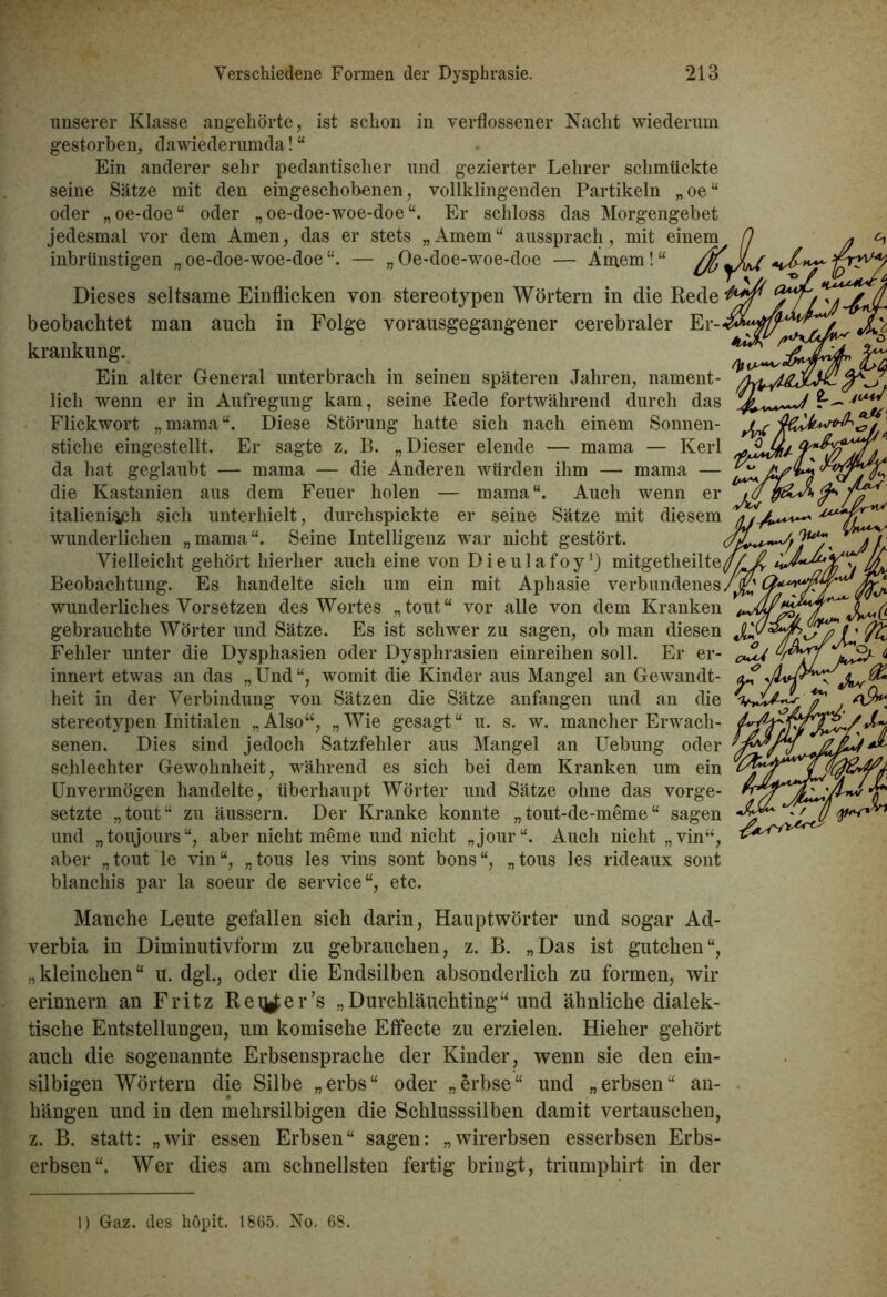 unserer Klasse angehörte, ist schon in verflossener Nacht wiederum gestorben, dawiederumda! “ Ein anderer sehr pedantischer und gezierter Lehrer schmückte seine Sätze mit den eingeschobenen, vollklingenden Partikeln „oe“ oder „oe-doe“ oder „ oe-doe-woe-doe Er schloss das Morgengebet jedesmal vor dem Amen, das er stets „Amern“ aussprach, mit einem fl inbrünstigen „ oe-doe-woe-doe — „ Oe-doe-woe-doe — Amern! “ Dieses seltsame Einflicken von stereotypen Wörtern in die Rede beobachtet man auch in Folge vorausgegangener cerebraler Er- krankung. Ein alter General unterbrach in seinen späteren Jahren, nament- lich wenn er in Aufregung kam, seine Rede fortwährend durch das Flickwort „mama“. Diese Störung hatte sich nach einem Sonnen- stiche eingestellt. Er sagte z. B. „Dieser elende — mama — Kerl da hat geglaubt — mama — die Anderen würden ihm — mama — die Kastanien aus dem Feuer holen — mama“. Auch wenn er italienisch sich unterhielt, durchspickte er seine Sätze mit diesem wunderlichen „mama“. Seine Intelligenz war nicht gestört. Vielleicht gehört hierher auch eine von Dieulafoy1) mitgetheilte/// 4 Beobachtung. Es handelte sich um ein mit Aphasie verbundenes /jjjj C wunderliches Vorsetzen des Wortes „tout“ vor alle von dem Kranken gebrauchte Wörter und Sätze. Es ist schwer zu sagen, ob man diesen Fehler unter die Dysphasien oder Dysphrasien einreihen soll. Er er- innert etwas an das „Und“, womit die Kinder aus Mangel an Gewandt- heit in der Verbindung von Sätzen die Sätze anfangen und an die stereotypen Initialen „Also“, „Wie gesagt“ u. s. w. mancher Erwach- senen. Dies sind jedoch Satzfehler aus Mangel an Uebung oder schlechter Gewohnheit, während es sich bei dem Kranken um ein Unvermögen handelte, überhaupt Wörter und Sätze ohne das Vorge- setzte „tout“ zu äussern. Der Kranke konnte „tout-de-meme“ sagen und „toujours“, aber nicht meme und nicht „jour“. Auch nicht „vin“, aber „tout le vin“, „tous les vins sont bons“, „tous les rideaux sont blanchis par la soeur de Service“, etc. Manche Leute gefallen sich darin, Hauptwörter und sogar Ad- verbia in Diminutivform zu gebrauchen, z. B. „Das ist gutchen“, „kleinchen“ u. dgl., oder die Endsilben absonderlich zu formen, wir erinnern an Fritz Reifer’s „Durchläuehting“ und ähnliche dialek- tische Entstellungen, um komische Effecte zu erzielen. Hieher gehört auch die sogenannte Erbsensprache der Kinder, wenn sie den ein- silbigen Wörtern die Silbe „erbs“ oder „erbse“ und „erbsen“ an- hängen und in den mehrsilbigen die Schlusssilben damit vertauschen, z. B. statt: „wir essen Erbsen“ sagen: „wirerbsen esserbsen Erbs- erbsen“. Wer dies am schnellsten fertig bringt, triumphirt in der 1) Gaz. des höpit. 1865. No. 68.