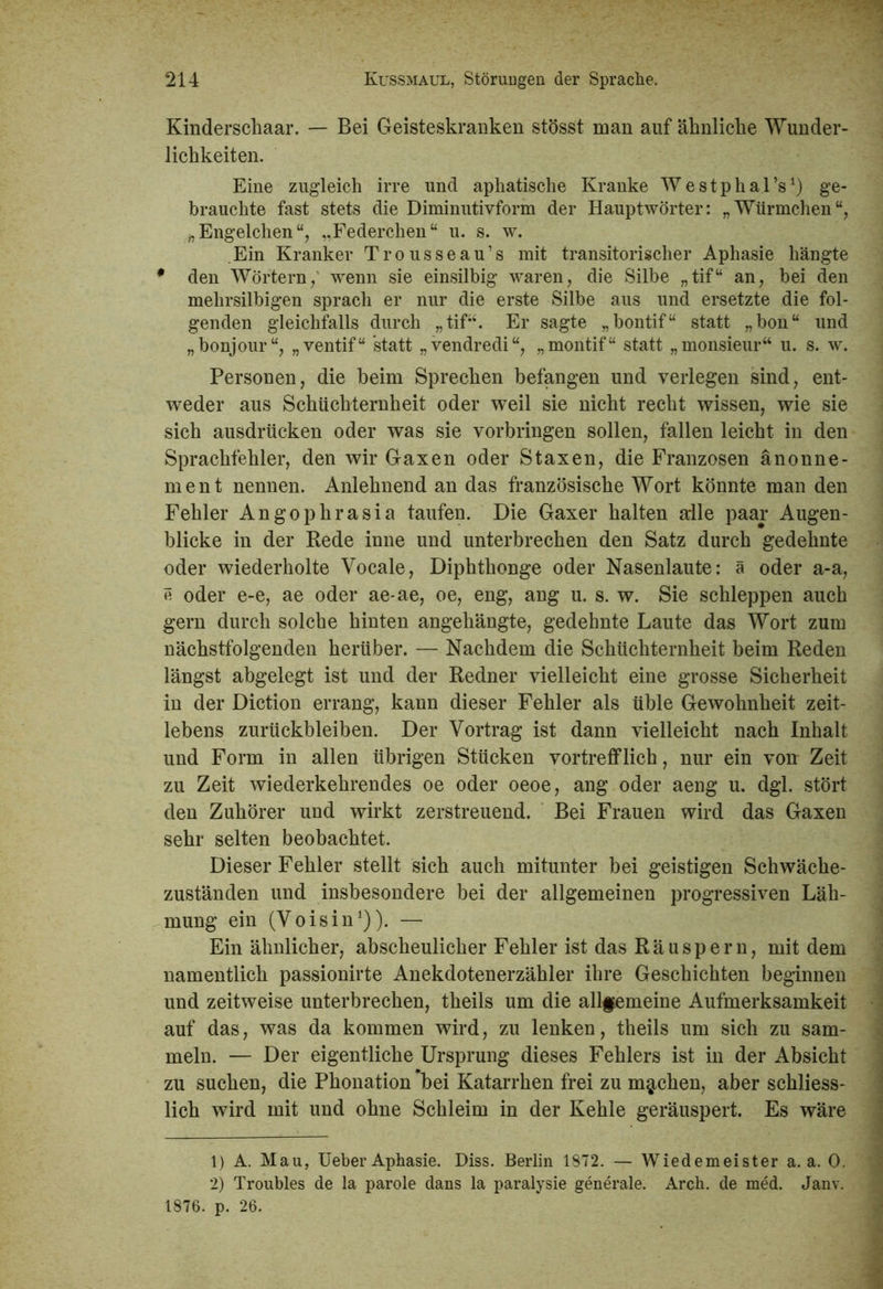 Kinderschaar. — Bei Geisteskranken stösst man auf ähnliche Wunder- lichkeiten. Eine zugleich irre und aphatische Kranke WestphalV) ge- brauchte fast stets die Diminutivform der Hauptwörter: „Würmchen“, „Engelchen“, ..Federchen“ u. s. w. Ein Kranker Trousseau’s mit transitorischer Aphasie liängte * den Wörtern, wenn sie einsilbig waren, die Silbe „tif“ an, bei den mehrsilbigen sprach er nur die erste Silbe aus und ersetzte die fol- genden gleichfalls durch „tif“. Er sagte „bontif“ statt „bon“ und „bonjour“, „ventif“ statt „vendredi“, „montif“ statt „monsieur“ u. s. w. Personen, die beim Sprechen befangen und verlegen sind, ent- weder aus Schüchternheit oder weil sie nicht recht wissen, wie sie sich ausdriicken oder was sie Vorbringen sollen, fallen leicht in den Sprachfehler, den wir Gaxen oder Staxen, die Franzosen änonne- ment nennen. Anlehnend an das französische Wort könnte man den Fehler Angophrasia taufen. Die Gaxer halten alle paar Augen- blicke in der Rede inne und unterbrechen den Satz durch gedehnte oder wiederholte Vocale, Diphthonge oder Nasenlaute: ä oder a-a, e oder e-e, ae oder ae-ae, oe, eng, ang u. s. w. Sie schleppen auch gern durch solche hinten angehängte, gedehnte Laute das Wort zum nächstfolgenden herüber. — Nachdem die Schüchternheit beim Reden längst abgelegt ist und der Redner vielleicht eine grosse Sicherheit in der Diction errang, kann dieser Fehler als üble Gewohnheit zeit- lebens Zurückbleiben. Der Vortrag ist dann vielleicht nach Inhalt und Form in allen übrigen Stücken vortrefflich, nur ein von Zeit zu Zeit wiederkehrendes oe oder oeoe, ang oder aeng u. dgl. stört den Zuhörer und wirkt zerstreuend. Bei Frauen wird das Gaxen sehr selten beobachtet. Dieser Fehler stellt sich auch mitunter bei geistigen Schwäche- zuständen und insbesondere bei der allgemeinen progressiven Läh- mung ein (Voisin1 2)). — Ein ähnlicher, abscheulicher Fehler ist das Räuspern, mit dem namentlich passionirte Anekdotenerzähler ihre Geschichten beginnen und zeitweise unterbrechen, theils um die allgemeine Aufmerksamkeit auf das, was da kommen wird, zu lenken, theils um sich zu sam- meln. — Der eigentliche Ursprung dieses Fehlers ist in der Absicht zu suchen, die Phonation bei Katarrhen frei zu machen, aber schliess- lich wird mit und ohne Schleim in der Kehle geräuspert. Es wäre 1) A. Mau, Ueber Aphasie. Diss. Berlin 1872. — Wiedemeister a. a. 0. 2) Troubles de la parole dans la paralysie generale. Arch. de med. Janv. 1876. p. 26.