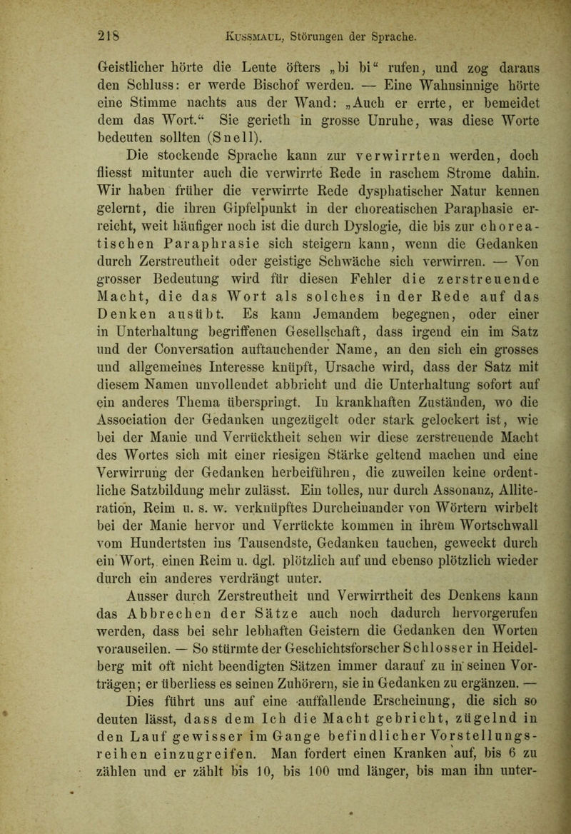 Geistlicher hörte die Leute öfters „bi hi“ rufen, und zog daraus den Schluss: er werde Bischof werden. — Eine Wahnsinnige hörte eine Stimme nachts aus der Wand: „Auch er errte, er bemeidet dem das Wort.“ Sie gerieth in grosse Unruhe, was diese Worte bedeuten sollten (Sneil). Die stockende Sprache kann zur verwirrten werden, doch fliesst mitunter auch die verwirrte Bede in raschem Strome dahin. Wir haben früher die verwirrte Bede dysphatischer Natur kennen gelernt, die ihren Gipfelpunkt in der choreatischen Paraphasie er- reicht, weit häufiger noch ist die durch Dyslogie, die bis zur chorea- tischen Paraphrasie sich steigern kann, wenn die Gedanken durch Zerstreutheit oder geistige Schwäche sich verwirren. — Von grosser Bedeutung wird für diesen Fehler die zerstreuende Macht, die das Wort als solches in der Bede auf das Denken ausübt. Es kann Jemandem begegnen, oder einer in Unterhaltung begriffenen Gesellschaft, dass irgend ein im Satz und der Conversation auftauchender Name, an den sich ein grosses und allgemeines Interesse knüpft, Ursache wird, dass der Satz mit diesem Namen unvollendet abbricht und die Unterhaltung sofort auf ein anderes Thema überspringt. In krankhaften Zuständen, wo die Association der Gedanken ungezügelt oder stark gelockert ist, wie bei der Manie und Verrücktheit sehen wir diese zerstreuende Macht des Wortes sich mit einer riesigen Stärke geltend machen und eine Verwirrung der Gedanken herbeiführen, die zuweilen keine ordent- liche Satzbildung mehr zulässt. Ein tolles, nur durch Assonanz, Allite- ration, Beim u. s. w. verknüpftes Durcheinander von Wörtern wirbelt bei der Manie hervor und Verrückte kommen in ihrem Wortschwall vom Hundertsten ins Tausendste, Gedanken tauchen, geweckt durch ein Wort, einen Beim u. dgl. plötzlich auf und ebenso plötzlich wieder durch ein anderes verdrängt unter. Ausser durch Zerstreutheit und Verwirrtheit des Denkens kann das Abbrechen der Sätze auch noch dadurch hervorgerufen werden, dass bei sehr lebhaften Geistern die Gedanken den Worten vorauseilen. — So stürmte der Geschichtsforscher Schlosser in Heidel- berg mit oft nicht beendigten Sätzen immer darauf zu in seinen Vor- trägen; er überliess es seinen Zuhörern, sie in Gedanken zu ergänzen. — Dies führt uns auf eine auffallende Erscheinung, die sich so deuten lässt, dass dem Ich die Macht gebricht, zügelnd in den Lauf gewisser im Gange befindlicher Vorstellungs- reihen einzugreifen. Man fordert einen Kranken auf, bis 6 zu zählen und er zählt bis 10, bis 100 und länger, bis man ihn unter-