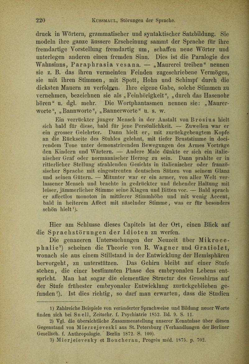 druck in Wörtern, grammatischer und syntaktischer Satzbildung. Sie modeln ihre ganze äussere Erscheinung sammt der Sprache für ihre fremdartige Vorstellung fremdartig um, schaffen neue Wörter und unterlegen anderen einen fremden Sinn. Dies ist die Paralogie des Wahnsinns, Paraphrasia vesana. — „Maurerei treiben“ nennen sie z. B. das ihren vermeinten Feinden zugeschriebene Vermögen, sie mit ihren Stimmen, mit Spott, Hohn und Schimpf durch die dicksten Mauern zu verfolgen. Ihre eigene Gabe, solche Stimmen zu vernehmen, bezeichnen sie als „Feinhörigkeit“, „durch das Hasenohr hören“ u. dgl. mehr. Die Wortphantasmen nennen sie: „Maurer- worte“, „Bannworte“, „Bannerworte“ u. s. w. Ein verrückter junger Mensch in der Anstalt vonBrosius hielt sich bald für diese, bald für jene Persönlichkeit. — Zuweilen war er ein grosser Gelehrter. Dann hielt er, mit zurückgebeugtem Kopfe an die Rückseite des Stuhles gelehnt, mit tiefer Bruststimme in doci- rendem Tone unter demonstrirenden Bewegungen des Armes Vorträge den Kindern und Wärtern. — Andere Male dünkte er sich ein italie- nischer Graf oder normannischer Herzog zu sein. Dann prahlte er in ritterlicher Stellung strahlenden Gesichts in italienischer oder franzö- sischer Sprache mit eingestreuten deutschen Sätzen von seinem Glanz und seinen Gütern. — Mitunter war er ein armer, von aller Welt ver- lassener Mensch und brachte in gedrückter und flehender Haltung mit leiser, jämmerlicher Stimme seine Klagen und Bitten vor. — Bald sprach er affectlos monoton in mittlerer Stimmhöhe und mit wenig Accent, bald in heiterem Affect mit näselnder Stimme, was er für besonders schön hielt1). Hier am Schlüsse dieses Capitels ist der Ort, einen Blick auf die Sprachstörungen der Idioten zu werfen. Die genaueren Untersuchungen der Neuzeit über Mikroce- phalie2) scheinen die Theorie von R. Wagner und Gratiolet, wonach sie aus einem Stillstand in der Entwicklung der Hemisphären hervorgeht, zu unterstützen. Das Gehirn bleibt auf einer Stufe stehen, die einer bestimmten Phase des embryonalen Lebens ent- spricht. Man hat sogar die elementäre Structur des Grosshirns auf der Stufe frühester embryonaler Entwicklung zurückgeblieben ge- funden3*). Ist dies richtig, so darf man erwarten, dass die Studien 1) Zahlreiche Beispiele von veränderter Sprach weise und Bildung neuer Worte finden sich bei Sn eil, Zeitschr. f. Psychiatrie 1852. Bd. 9. S. 11. 2) Vgl. die übersichtliche Zusammenstellung unserer Kenntnisse über diesen Gegenstand von Mierzejeveski aus St. Petersburg (Verhandlungen der Berliner Gesellsch. f. Anthropologie. Berlin 1872. S. 100). 3) Mierjeievesky et Boucherau, Progres med. 1S75. p. 702.