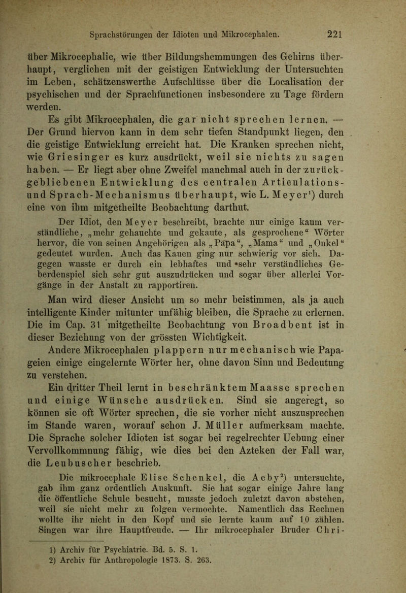 über Mikrocephalie, wie über Bildungshemmungen des Gehirns über- haupt, verglichen mit der geistigen Entwicklung der Untersuchten im Leben, schätzenswerthe Aufschlüsse über die Localisation der psychischen und der Sprachfunctionen insbesondere zu Tage fördern werden. Es gibt Mikrocephalen, die gar nicht sprechen lernen. — Der Grund hiervon kann in dem sehr tiefen Standpunkt liegen, den die geistige Entwicklung erreicht hat. Die Kranken sprechen nicht, wie Griesinger es kurz ausdrückt, weil sie nichts zu sagen haben. — Er liegt aber ohne Zweifel manchmal auch in der zurück- gebliebenen Entwicklung des centralen Articulations- und Sprach-Mechanismus überhaupt, wie L. Meyer1) durch eine von ihm mitgetheilte Beobachtung darthut. Der Idiot, den Meyer beschreibt, brachte nur einige kaum ver- ständliche, „mehr gehauchte und gekaute, als gesprochene“ Wörter hervor, die von seinen Angehörigen als „Papa“, „Mama“ und „Onkel“ gedeutet wurden. Auch das Kauen ging nur schwierig vor sich. Da- gegen wusste er durch ein lebhaftes und »sehr verständliches Ge- berdenspiel sich sehr gut auszudrücken und sogar über allerlei Vor- gänge in der Anstalt zu rapportiren. Man wird dieser Ansicht um so mehr beistimmen, als ja auch intelligente Kinder mitunter unfähig bleiben, die Sprache zu erlernen. Die im Cap. 31 mitgetheilte Beobachtung von Broadbent ist in dieser Beziehung von der grössten Wichtigkeit. Andere Mikrocephalen plappern nur mechanisch wie Papa- geien einige eingelernte Wörter her, ohne davon Sinn und Bedeutung zu verstehen. Ein dritter Theil lernt in beschränktem Maasse sprechen und einige Wünsche ausdrücken. Sind sie angeregt, so können sie oft Wörter sprechen, die sie vorher nicht auszusprechen im Stande waren, worauf schon J. Müller aufmerksam machte. Die Sprache solcher Idioten ist sogar bei regelrechter Uebung einer Vervollkommnung fähig, wie dies bei den Azteken der Fall war, die Leubuscher beschrieb. Die mikrocephale Elise Schenkel, die Aeby2) untersuchte, gab ihm ganz ordentlich Auskunft. Sie hat sogar einige Jahre lang die Öffentliche Schule besucht, musste jedoch zuletzt davon abstehen, weil sie nicht mehr zu folgen vermochte. Namentlich das Rechnen wollte ihr nicht in den Kopf und sie lernte kaum auf 10 zählen. Singen war ihre Hauptfreude. — Ihr mikrocephaler Bruder Cliri- 1) Archiv für Psychiatrie. Bd. 5. S. 1. 2) Archiv für Anthropologie 1873. S. 263.