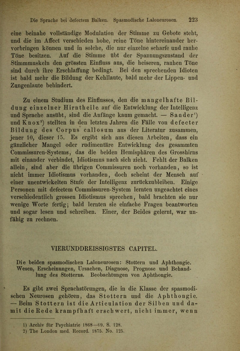 eine beinahe vollständige Modulation der Stimme zu Gebote steht, und die im Affect verschieden hohe, reine Töne hintereinander her- vorbringen können und in solche, die nur einzelne scharfe und rauhe Töne besitzen. Auf die Stimme übt der Spannungszustand der Stimmmuskeln den grössten Einfluss aus, die heiseren, rauhen Töne sind durch ihre Erschlaffung bedingt. Bei den sprechenden Idioten ist bald mehr die Bildung der Kehllaute, bald mehr der Lippen- und Zungenlaute behindert. Zu einem Studium des Einflusses, den die mangelhafte Bil- dung einzelner Hirntheile auf die Entwicklung der Intelligenz und Sprache ausübt, sind die Anfänge kaum gemacht. — Sander1) undKnox2) stellten in den letzten Jahren die Fälle von defecter Bildung des Corpus callosum aus der Literatur zusammen, jener 10, dieser 15. Es ergibt sich aus diesen Arbeiten, dass ein gänzlicher Mangel oder rudimentäre Entwicklung des gesammten Commissuren-Systems, das die beiden Hemisphären des Grosshirns mit einander verbindet, Idiotismus nach sich zieht. Fehlt der Balken allein, sind aber die übrigen Commissuren noch vorhanden, so ist nicht immer Idiotismus vorhanden, doch scheint der Mensch auf einer unentwickelten Stufe der Intelligenz zurückzubleiben. Einige Personen mit defectem Commissuren-System lernten ungeachtet eines verschiedentlich grossen Idiotismus sprechen, bald brachten sie nur wenige Worte fertig; bald lernten sie einfache Fragen beantworten und sogar lesen und schreiben. Einer, der Beides gelernt, war un- fähig zu rechnen. VIERUNDDREISSIGSTES CAPITEL. Die beiden spasmodischen Laloneurosen: Stottern und Aphthongie. Wesen, Erscheinungen, Ursachen, Diagnose, Prognose und Behand- lung des Stotterns. Beobachtungen von Aphthongie. Es gibt zwei Sprachstörungen, die in die Klasse der spasmodi- schen Neurosen gehören, das Stottern und die Aphthongie. — Beim Stottern ist die Articulation der Silben und da- mit dieRede krampfhaft erschwert, nicht immer, wenn 1) Archiv für Psychiatrie 1868—69. S. 128. 2) The London med. Record. 1875. No. 125.