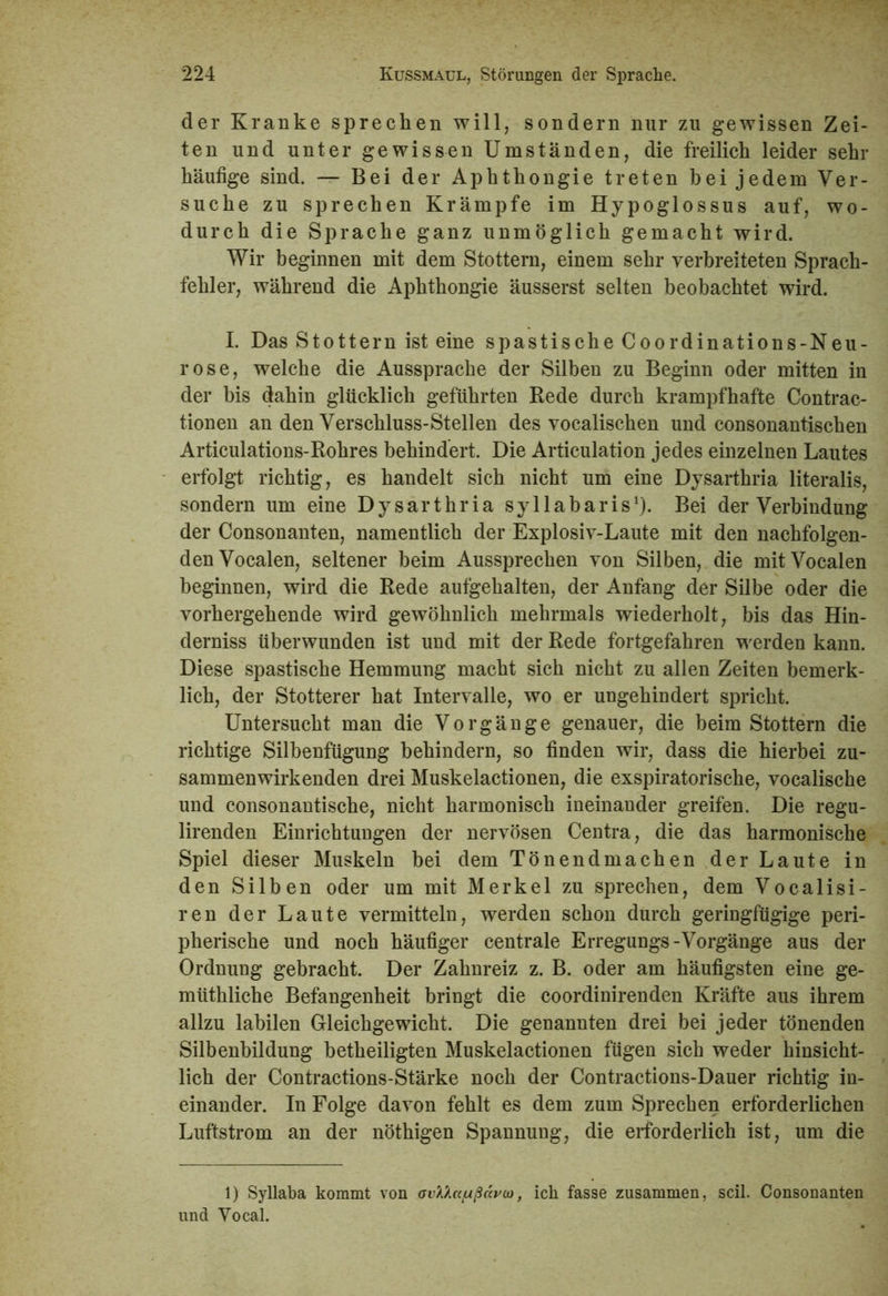 der Kranke sprechen will, sondern nur zu gewissen Zei- ten und unter gewissen Umständen, die freilich leider sehr häufige sind. — Bei der Aphthongie treten bei jedem Ver- suche zu sprechen Krämpfe im Hypoglossus auf, wo- durch die Sprache ganz unmöglich gemacht wird. Wir beginnen mit dem Stottern, einem sehr verbreiteten Sprach- fehler, während die Aphthongie äusserst selten beobachtet wird. I. Das Stottern ist eine spastische Coordinations-Neu- rose, welche die Aussprache der Silben zu Beginn oder mitten in der bis dahin glücklich geführten Rede durch krampfhafte Contrac- tionen an den Verschluss-Stellen des vocalischen und consonantischen Articulations-Rohres behindert. Die Articulation jedes einzelnen Lautes erfolgt richtig, es handelt sich nicht um eine Dysarthria literalis, sondern um eine Dysarthria syllabaris1). Bei der Verbindung der Consonanten, namentlich der Explosiv-Laute mit den nachfolgen- den Vocalen, seltener beim Aussprechen von Silben, die mit Vocalen beginnen, wird die Rede aufgehalten, der Anfang der Silbe oder die vorhergehende wird gewöhnlich mehrmals wiederholt, bis das Hin- derniss überwunden ist und mit der Rede fortgefahren werden kann. Diese spastische Hemmung macht sich nicht zu allen Zeiten bemerk- lich, der Stotterer hat Intervalle, wo er ungehindert spricht. Untersucht man die Vorgänge genauer, die beim Stottern die richtige Silbenfügung behindern, so finden wir, dass die hierbei zu- sammenwirkenden drei Muskelactionen, die exspiratorische, vocalische und consonantische, nicht harmonisch ineinander greifen. Die regu- lirenden Einrichtungen der nervösen Centra, die das harmonische Spiel dieser Muskeln bei dem Tönendmachen der Laute in den Silben oder um mit Merkel zu sprechen, dem Vocalisi- ren der Laute vermitteln, werden schon durch geringfügige peri- pherische und noch häufiger centrale Erregungs-Vorgänge aus der Ordnung gebracht. Der Zahnreiz z. B. oder am häufigsten eine ge- müthliche Befangenheit bringt die coordinirenden Kräfte aus ihrem allzu labilen Gleichgewicht. Die genannten drei bei jeder tönenden Silbenbildung betheiligten Muskelactionen fügen sich weder hinsicht- lich der Contractions-Stärke noch der Contractions-Dauer richtig in- einander. In Folge davon fehlt es dem zum Sprechen erforderlichen Luftstrom an der nöthigen Spannung, die erforderlich ist, um die 1) Syllaba kommt von ovMctlußäi'co, ich fasse zusammen, seil. Consonanten und Yocal.