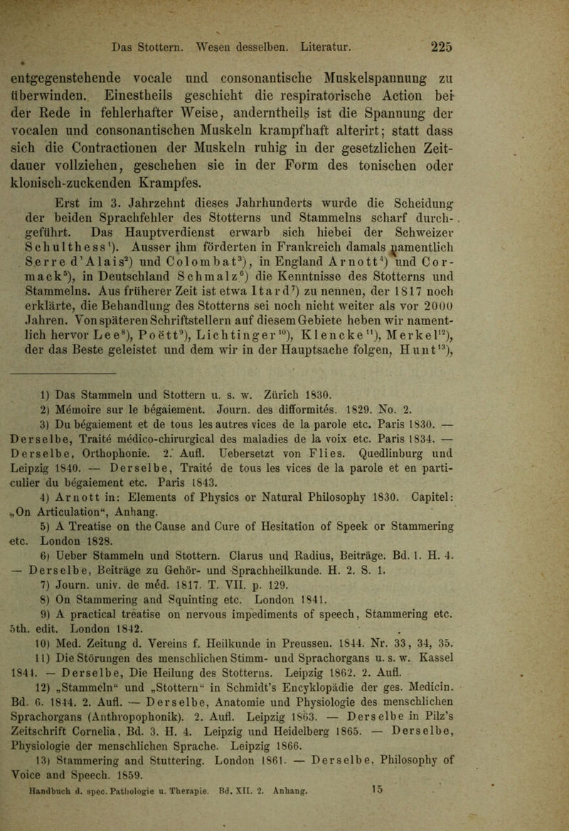 entgegenstehende vocale und consonantisclie Muskelspannung zu tiberwinden. Einestheils geschieht die respiratorische Action bei der Rede in fehlerhafter Weise, anderntheils ist die Spannung der vocalen und consonantischen Muskeln krampfhaft alterirt; statt dass sich die Contractionen der Muskeln ruhig in der gesetzlichen Zeit- dauer vollziehen, geschehen sie in der Form des tonischen oder klonisch-zuckenden Krampfes. Erst im 3. Jahrzehnt dieses Jahrhunderts wurde die Scheidung der beiden Sprachfehler des Stotterns und Stammelns scharf durch- geführt. Das Hauptverdienst erwarb sich hiebei der Schweizer Schulthess1). Ausser ihm förderten in Frankreich damals namentlich S.erre d’Alais2) und Colombat3), in England Arnott4) und Cor- mack5), in Deutschland Schmalz6) die Kenntnisse des Stotterns und Stammelns. Aus früherer Zeit ist etwa Itard7) zu nennen, der 1817 noch erklärte, die Behandlung des Stotterns sei noch nicht weiter als vor 2000 Jahren. Von späteren Schriftstellern auf diesem Gebiete heben wir nament- lich hervor Lee8), Poett9), Liehtinger10), Klencke11), Merkel12), der das Beste geleistet und dem wir in der Hauptsache folgen, Hunt13), 1) Das Stammeln und Stottern u. s. w. Zürich 1830. 2) Memoire sur le begaiement. Journ. des difformites. 1829. No. 2. 3) Du begaiement et de tous les autres vices de la parole etc. Paris 1830. — Derselbe, Traite medico-chirurgical des maladies de la voix etc. Paris 1834. — Derselbe, Orthophonie. 2.' Aufl. Uebersetzt von Flies. Quedlinburg und Leipzig 1840. — Derselbe, Traite de tous les vices de la parole et en parti- culier du begaiement etc. Paris 1843. 4) Arnott in: Elements of Physics or Natural Philosophy 1830. Capitel: „On Articulation“, Anhang. 5) A Treatise on the Cause and Cure of Hesitation of Speek or Stammering etc. London 1828. 6) Ueber Stammeln und Stottern. Clarus und Radius, Beiträge. Bd. 1. H. 4. — Derselbe, Beiträge zu Gehör- und-Sprachheilkunde. H. 2. S. 1. 7) Journ. univ. de med. 1817. T. VII. p. 129. 8) On Stammering and Squinting etc. London 1841. 9) A practical treatise on nervous impediments of speech, Stammering etc. oth. edit. London 1842. 10) Med. Zeitung d. Vereins f. Heilkunde in Preussen. 1844. Nr. 33, 34, 35. 11) Die Störungen des menschlichen Stimm- und Sprachorgans u. s. w. Kassel 1841. — Derselbe, Die Heilung des Stotterns. Leipzig 1862. 2. Aufl. 12) „Stammeln“ und „Stottern“ in Schmidt’s Encyklopädie der ges. Medicin. Bd. 6. 1844. 2. Aufl. — Derselbe, Anatomie und Physiologie des menschlichen Sprachorgans (Anthropophonik). 2. Aufl. Leipzig 1863. — Derselbe in Pilz’s Zeitschrift Cornelia, Bd. 3. H. 4. Leipzig und Heidelberg 1865. — Derselbe, Physiologie der menschlichen Sprache. Leipzig 1866. 13) Stammering and Stuttering. London 1861. — Derselbe, Philosophy of Voice and Speech. 1859. Handbach d. spec. Pathologie u. Therapie. Bd. XII. 2. Anhang. 15