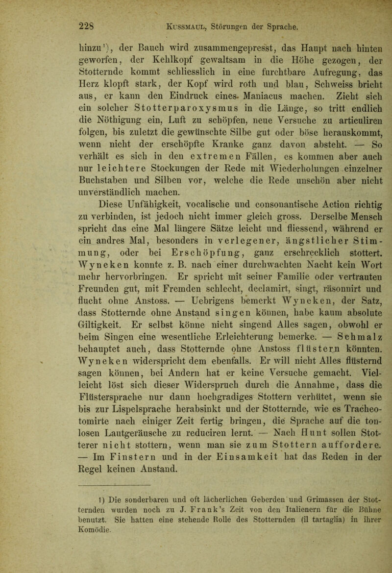 hinzu1), der Bauch wird zusammengepresst, das Haupt nach hinten geworfen, der Kehlkopf gewaltsam in die Höhe gezogen, der Stotternde kommt schliesslich in eiue furchtbare Aufregung, das Herz klopft stark, der Kopf wird roth und blau, Schweiss bricht aus, er kann den Eindruck eines. Maniacus machen. Zieht sich ein solcher Stotterparoxysmus in die Länge, so tritt endlich die Nöthigung ein, Luft zu schöpfen, neue Versuche zu articuliren folgen, bis zuletzt die gewünschte Silbe gut oder böse herauskommt, wenn nicht der erschöpfte Kranke ganz davon absteht. — So verhält es sich in den extremen Fällen, es kommen aber auch nur leichtere Stockungen der Rede mit Wiederholungen einzelner Buchstaben und Silben vor, welche die Rede unschön aber nicht unverständlich machen. Diese Unfähigkeit, vocalische und consonantische Action richtig zu verbinden, ist jedoch nicht immer gleich gross. Derselbe Mensch spricht das eine Mal längere Sätze leicht und fliessend, während er ein andres Mal, besonders in verlegener, ängstlicher Stim- mung, oder bei Erschöpfung, ganz erschrecklich stottert. Wyneken konnte z. B. nach einer durchwachten Nacht kein Wort mehr hervorbringen. Er spricht mit seiner Familie oder vertrauten Freunden gut, mit Fremden schlecht, declamirt, singt, räsonnirt und flucht ohne Anstoss. — Uebrigens bemerkt Wyneken, der Satz, dass Stotternde ohne Anstand singen können, habe kaum absolute Giltigkeit. Er selbst könne nicht singend Alles sagen, obwohl er beim Singen eine wesentliche Erleichterung bemerke. — Schmalz behauptet auch, dass Stotternde ohne Anstoss flüstern könnten. Wyneken widerspricht dem ebenfalls. Er will nicht Alles flüsternd sagen können, bei Andern hat er keine Versuche gemacht. Viel- leicht löst sich dieser Widerspruch durch die Annahme, dass die Flüstersprache nur dann hochgradiges Stottern verhütet, wenn sie bis zur Lispelsprache herabsinkt und der Stotternde, wie es Tracheo- tomirte nach einiger Zeit fertig bringen, die Sprache auf die ton- losen Lautgeräusche zu reduciren lernt. — Nach Hunt sollen Stot- terer nicht stottern, wenn man sie zum Stottern auffordere. — Im Finstern und in der Einsamkeit hat das Reden in der Regel keinen Anstand. 1) Die sonderbaren und oft lächerlichen Geberden und Grimassen der Stot- ternden wurden noch zu J. Frank’s Zeit von den Italienern für die Bühne benutzt. Sie hatten eine stehende Rolle des Stotternden (il tartaglia) in ihrer Komödie.