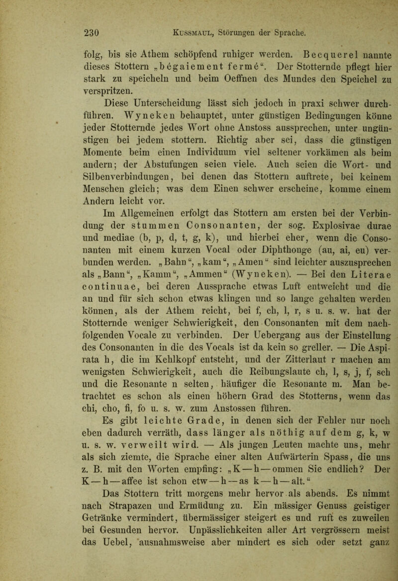 folg, bis sie Atliem schöpfend ruhiger werden. Becquerel nannte dieses Stottern „begaiement ferme“. Der Stotternde pflegt hier stark zu speicheln und beim Oeffnen des Mundes den Speichel zu verspritzen. Diese Unterscheidung lässt sich jedoch in praxi schwer durch- führen. Wyneken behauptet, unter günstigen Bedingungen könne jeder Stotternde jedes Wort ohne Anstoss aussprechen, unter ungün- stigen bei jedem stottern. Richtig aber sei, dass die günstigen Momente beim einen Individuum viel seltener vorkämen als beim andern; der Abstufungen seien viele. Auch seien die Wort- und Silbenverbindungen, bei denen das Stottern auftrete, bei keinem Menschen gleich; was dem Einen schwer erscheine, komme einem Andern leicht vor. Im Allgemeinen erfolgt das Stottern am ersten bei der Verbin- dung der stummen Consonanten, der sog. Explosivae durae und mediae (b, p, d, t, g, k), und hierbei eher, wenn die Conso- nanten mit einem kurzen Vocal oder Diphthonge (au, ai, eu) ver- bunden werden. „ Bahn “, „ kam „ Amen “ sind leichter auszusprechen als „Bann“, „Kamm“, „Ammen“ (Wyneken). — Bei den Literae continuae, bei deren Aussprache etwas Luft entweicht und die an und für sich schon etwas klingen und so lange gehalten werden können, als der Athem reicht, bei f, eh, 1, r, s u. s. w. hat der Stotternde weniger Schwierigkeit, den Consonanten mit dem nach- folgenden Vocale zu verbinden. Der Uebergang aus der Einstellung des Consonanten in die des Vocals ist da kein so greller. — Die Aspi- rata h, die im Kehlkopf entsteht, und der Zitterlaut r machen am wenigsten Schwierigkeit, auch die Reibungslaute ch, 1, s, j, f, sch und die Resonante n selten, häufiger die Resonante m. Man be- trachtet es schon als einen höhern Grad des Stotterns, wenn das chi, cho, fl, fo u. s. w. zum Anstossen führen. Es gibt leichte Grade, in denen sich der Fehler nur noch eben dadurch verräth, dass länger als nöthig auf dem g, k, w u. s. w. verweilt wird. — Als jungen .Leuten machte uns, mehr als sich ziemte, die Sprache einer alten Aufwärterin Spass, die uns z. B. mit den Worten empfing: „K — h — ommen Sie endlich? Der K — h — affee ist schon etw — h — as k — h — alt.“ Das Stottern tritt morgens mehr hervor als abends. Es nimmt nach Strapazen und Ermüdung zu. Ein mässiger Genuss geistiger Getränke vermindert, übermässiger steigert es und ruft es zuweilen bei Gesunden hervor. Unpässlichkeiten aller Art vergrössern meist das Uebel, ausnahmsweise aber mindert es sich oder setzt ganz
