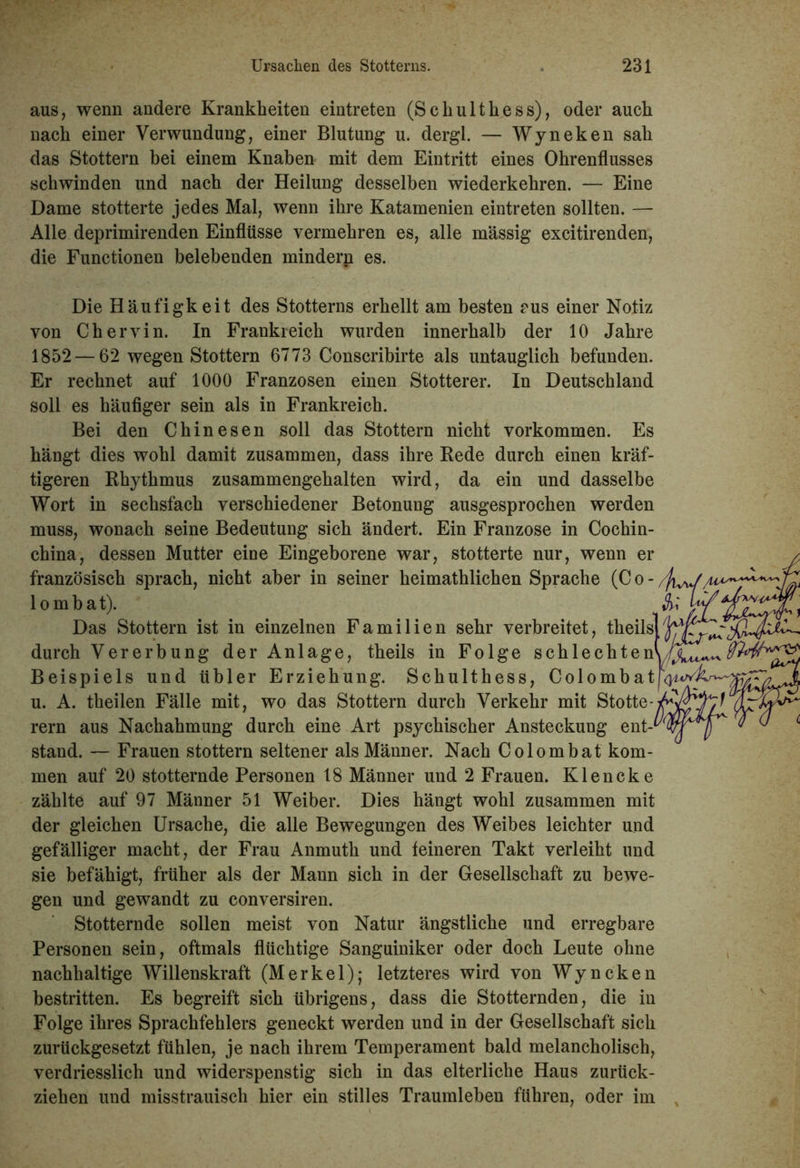 aus, wenn andere Krankheiten eintreten (Schulthess), oder auch nach einer Verwundung, einer Blutung u. dergl. — Wyneken sah das Stottern bei einem Knaben mit dem Eintritt eines Ohrenflusses schwinden und nach der Heilung desselben wiederkehren. — Eine Dame stotterte jedes Mal, wenn ihre Katamenien eintreten sollten. — Alle deprimirenden Einflüsse vermehren es, alle massig excitirenden, die Functionen belebenden minderp es. Die Häufigkeit des Stotterns erhellt am besten rus einer Notiz von Chervin. In Frankreich wurden innerhalb der 10 Jahre 1852 — 62 wegen Stottern 6773 Conscribirte als untauglich befunden. Er rechnet auf 1000 Franzosen einen Stotterer. In Deutschland soll es häufiger sein als in Frankreich. Bei den Chinesen soll das Stottern nicht Vorkommen. Es hängt dies wohl damit zusammen, dass ihre Rede durch einen kräf- tigeren Rhythmus zusammengehalten wird, da ein und dasselbe Wort in sechsfach verschiedener Betonung ausgesprochen werden muss, wonach seine Bedeutung sich ändert. Ein Franzose in Cochin- china, dessen Mutter eine Eingeborene war, stotterte nur, wenn er französisch sprach, nicht aber in seiner heimathlichen Sprache (C o - /fi^ lombat). Sh Das Stottern ist in einzelnen Familien sehr verbreitet, theils durch Vererbung der Anlage, theils in Folge schlechten Beispiels und übler Erziehung. Schulthess, Colombatu^ u. A. theilen Fälle mit, wo das Stottern durch Verkehr mit Stotte-y^ rern aus Nachahmung durch eine Art psychischer Ansteckung ent-^ stand. — Frauen stottern seltener als Männer. Nach Colombat kom- men auf 20 stotternde Personen 18 Männer und 2 Frauen. Klencke zählte auf 97 Männer 51 Weiber. Dies hängt wohl zusammen mit der gleichen Ursache, die alle Bewegungen des Weibes leichter und gefälliger macht, der Frau Anmuth und feineren Takt verleiht und sie befähigt, früher als der Mann sich in der Gesellschaft zu bewe- gen und gewandt zu conversiren. Stotternde sollen meist von Natur ängstliche und erregbare Personen sein, oftmals flüchtige Sanguiniker oder doch Leute ohne nachhaltige Willenskraft (Merkel); letzteres wird von Wyneken bestritten. Es begreift sich übrigens, dass die Stotternden, die in Folge ihres Sprachfehlers geneckt werden und in der Gesellschaft sich zurückgesetzt fühlen, je nach ihrem Temperament bald melancholisch, verdriesslich und widerspenstig sich in das elterliche Haus zurück- ziehen und misstrauisch hier ein stilles Traumleben führen, oder im ,