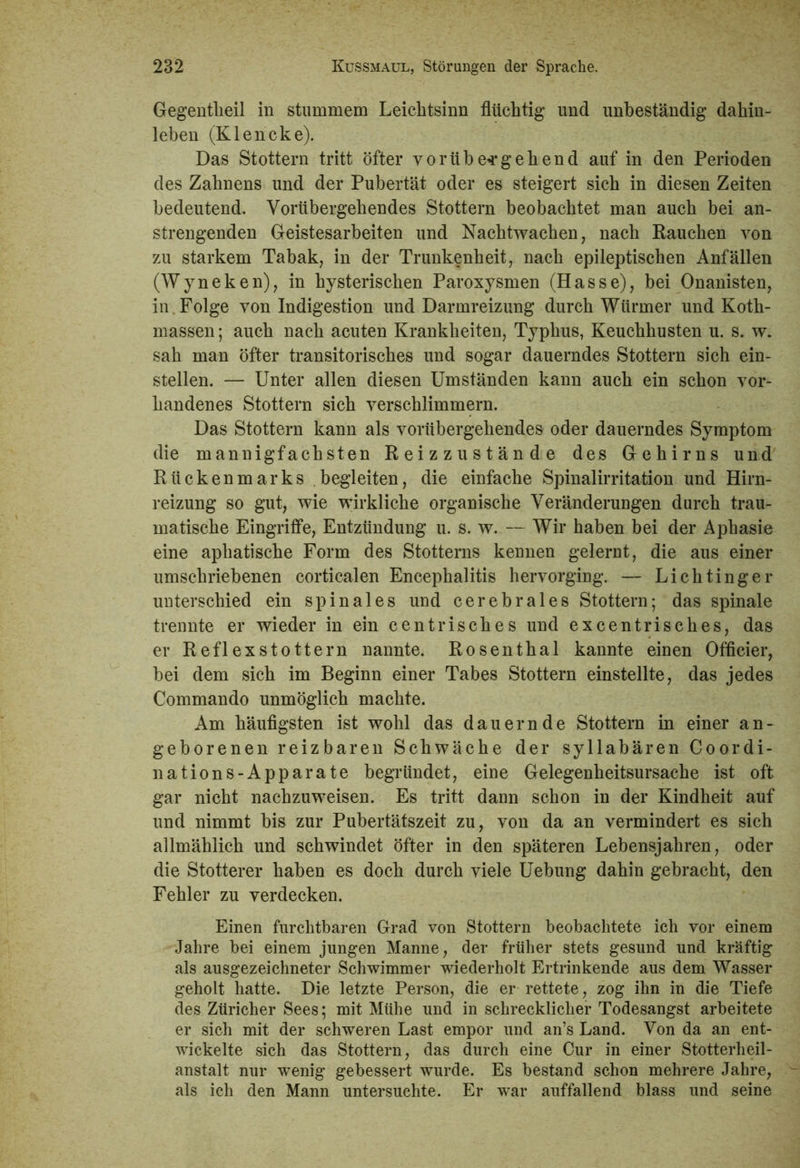 Gegentheil in stummem Leichtsinn flüchtig und unbeständig dahin- leben (Klencke). Das Stottern tritt öfter vorübergehend auf in den Perioden des Zahnens und der Pubertät oder es steigert sich in diesen Zeiten bedeutend. Vorübergehendes Stottern beobachtet man auch bei an- strengenden Geistesarbeiten und Nachtwachen, nach Rauchen von zu starkem Tabak, in der Trunkenheit, nach epileptischen Anfällen (Wyneken), in hysterischen Paroxysmen (Hasse), bei Onanisten, in . Folge von Indigestion und Darmreizung durch Würmer und Koth- massen; auch nach acuten Krankheiten, Typhus, Keuchhusten u. s. w. sah man öfter transitorisches und sogar dauerndes Stottern sich ein- stellen. — Unter allen diesen Umständen kann auch ein schon vor- handenes Stottern sich verschlimmern. Das Stottern kann als vorübergehendes oder dauerndes Symptom die mannigfachsten Reizzustände des Gehirns und Rückenmarks begleiten, die einfache Spinalirritation und Hirn- reizung so gut, wie wirkliche organische Veränderungen durch trau- matische Eingriffe, Entzündung u. s. w. — Wir haben bei der Aphasie eine aphatische Form des Stotterns kennen gelernt, die aus einer umschriebenen corticalen Encephalitis hervorging. — Lichtinger unterschied ein spinales und cerebrales Stottern; das spinale trennte er wieder in ein centrisches und excentrisches, das er Reflex stottern nannte. Rosenthal kannte einen Officier, bei dem sich im Beginn einer Tabes Stottern einstellte, das jedes Commando unmöglich machte. Am häufigsten ist wohl das dauernde Stottern in einer an- geborenen reizbaren Schwäche der syllabären Coordi- nations-Apparate begründet, eine Gelegenheitsursache ist oft gar nicht nachzuweisen. Es tritt dann schon in der Kindheit auf und nimmt bis zur Pubertätszeit zu, von da an vermindert es sich allmählich und schwindet öfter in den späteren Lebensjahren, oder die Stotterer haben es doch durch viele Uebung dahin gebracht, den Fehler zu verdecken. Einen furchtbaren Grad von Stottern beobachtete ich vor einem Jahre bei einem jungen Manne, der früher stets gesund und kräftig als ausgezeichneter Schwimmer wiederholt Ertrinkende aus dem Wasser geholt hatte. Die letzte Person, die er rettete, zog ihn in die Tiefe des Züricher Sees; mit Mühe und in schrecklicher Todesangst arbeitete er sich mit der schweren Last empor und an’s Land. Von da an ent- wickelte sich das Stottern, das durch eine Cur in einer Stotterheil- anstalt nur wenig gebessert wurde. Es bestand schon mehrere Jahre, als ich den Mann untersuchte. Er war auffallend blass und seine