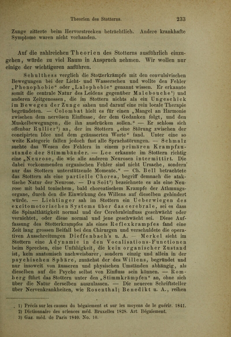 Zunge zitterte beim Hervorstrecken beträchtlich. Andere krankhafte Symptome waren nicht vorhanden. Auf die zahlreichen Theorien des Stotterns ausführlich einzu- gehen, würde zu viel Raum in Anspruch nehmen. Wir wollen nur einige der wichtigeren anführen. Schulthess verglich die Stotterkrämpfe mit den convulsivischen Bewegungen bei der Licht- und Wasserscheu und wollte den Fehler „Phonophobie“ oder „Lalophobie“ genannt wissen. Er erkannte somit die centrale Natur des Leidens gegenüber Malebouche1) und anderen Zeitgenossen, die im Stottern nichts als ein Ungeschick im Bewegen der Zunge sahen und darauf eine rein locale Therapie begründeten. — Colombat hielt es für einen „Mangel an Harmonie zwischen dem nervösen Einflüsse, der dem Gedanken folgt, und den Muskelbewegungen, die ihn ausdrücken sollen.“ — Er schloss sich offenbar Ru liier2) an, der im Stottern „eine Störung zwischen der concipirten Idee und dem geäusserten Worte“ fand. Unter eine so weite Kategorie fallen jedoch fast alle Sprachstörungen. — Schmalz suchte das Wesen des Fehlers in einem primären Krampfzu- stande der Stimmbänder. — Lee erkannte im Stottern richtig eine „Neurose, die wie alle anderen Neurosen int er mittirt. Die dabei vorkommenden organischen Fehler sind nicht Ursache, sondern nur das Stottern unterstützende Momente.“ — Ch. Bell betrachtete das Stottern als eine partielle Chorea, begriff demnach die atak- tische Natur der Neurose. — Du Soit3) bezeichnete es als eine Neu- rose mit bald tonischem, bald choreatischem Krampfe der Athmungs- organe, durch den die Einwirkung des Willens auf dieselben gehindert würde. — Lichtinger sah im Stottern ein Ueberwiegen des excitomotorischen Systems über das cerebrale, sei es dass die Spinalthätigkeit normal und der Cerebraleinfluss geschwächt oder vernichtet, oder diese normal und jene geschwächt sei. Diese Auf- fassung des Stotterkrampfes als eines Reflexkrampfes fand eine Zeit lang grossen Beifall bei den Chirurgen und verschuldete die opera- tiven Ausschreitungen Dieffenbach’s u. A. — Merkel sieht im Stottern eine Adynamie in den Vocalisations-Functionen beim Sprechen, eine Unfähigkeit, die kein organischer Zustand ist, kein anatomisch nachweisbarer, sondern einzig und allein in der psychischen Sphäre, zunächst der des Willens, begründet und nur insoweit von äusseren und physischen Umständen abhängig, als dieselben auf die Psyche selbst von Einfluss sein können. — Hom- berg führt das Stottern unter den „Stimmkrämpfen“ an, ohne sich über die Natur derselben auszulassen. — Die neueren Schriftsteller über Nervenkrankheiten, wie Rosenthal; Benedikt u. A., reihen . 1) Precis sur les causes du bdgaiement et sur les moyens de le guerir. 1841. 2) Dictionnaire des Sciences med. Bruxelles 1828. Art. Begaiement. 3) Gaz. med. de Paris 1840. No. 10.