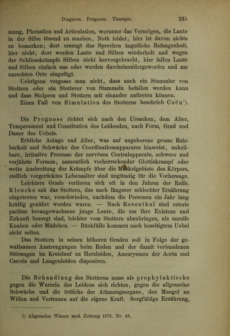 mung, Phonation und Articulation, worunter das Vermögen, die Laute in der Silbe tönend zu machen, Notli leidet, hier ist davon nichts zu bemerken; dort erzeugt das Sprechen ängstliche Befangenheit, hier nicht; dort werden Laute und Silben wiederholt und wegen der Schliesskrämpfe Silben nicht hervorgebracht, hier fallen Laute und Silben einfach aus oder werden durcheinandergeworfen und am Unrechten Orte eingefügt. Uebrigens vergesse man nicht, dass auch ein Stammler von Stottern oder ein Stotterer von Stammeln befallen werden kann und dass Stolpern und Stottern mit einander auftreten können. Einen Fall von Simulation des Stotterns beschrieb Coen1). Die Prognose richtet sich nach den Ursachen, dem Alter, Temperament und Constitution des Leidenden, nach Form, Grad und Dauer des Uebels. Erbliche Anlage und Alles, was auf angeborene grosse Reiz- barkeit und Schwäche des Coordinationsapparates hinweist, unheil- bare, irritative Processe der nervösen Centralapparate, schwere und verjährte Formen, namentlich vorherrschender Glottiskrampf oder weite Ausbreitung der Krämpfe über die Mrfskelgebiete des Körpers, endlich vorgerücktes Lebensalter sind ungünstig für die Vorhersage. Leichtere Grade verlieren sich oft in den Jahren der Reife. Klencke sah das Stottern, das nach längerer schlechter Ernährung eingetreten war, verschwinden, nachdem die Personen ein Jahr lang kräftig genährt worden waren. — Nach Rosenthal sind ceteris paribus herangewachsene junge Leute, die um ihre Existenz und Zukunft besorgt sind, leichter vom Stottern abzubringen, als unreife Knaben oder Mädchen. — Rückfälle kommen nach beseitigtem Uebel nicht selten. Das Stottern in seinen höheren Graden soll in Folge der ge- waltsamen Anstrengungen beim Reden und der damit verbundenen Störungen im Kreislauf zu Herzleiden, Aneurysmen der Aorta und Carotis und Lungenleiden disponiren. Die Behandlung des Stotterns muss als prophylaktische gegen die Wurzeln des Leidens sich richten, gegen die allgemeine Schwäche und die örtliche der Athmungsorgane, den Mangel an Willen und Vertrauen auf die eigene Kraft. Sorgfältige Ernährung, 1) Allgemeine Wiener med. Zeitung 1875. Nr. 48.