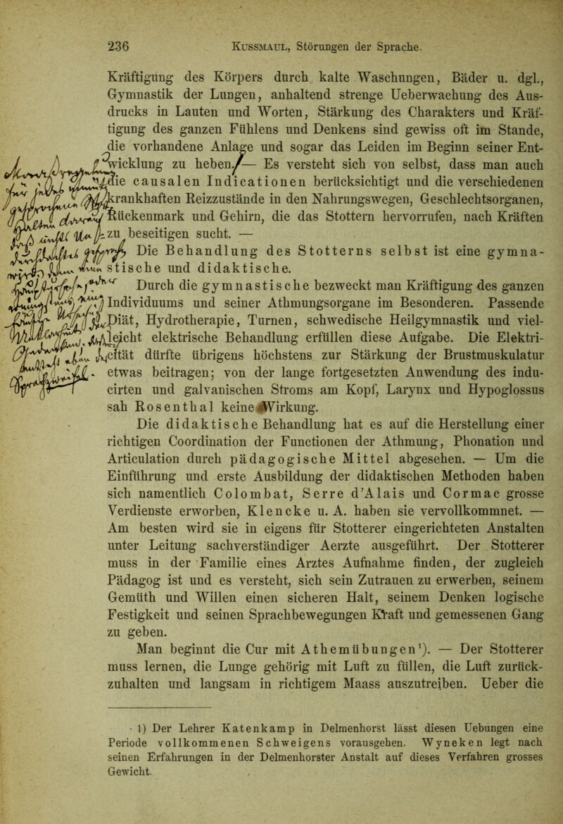 Kräftigung des Körpers durch kalte Waschungen, Bäder u. dgl., Gymnastik der Lungen, anhaltend strenge Ueberwachung des Aus- drucks in Lauten und Worten, Stärkung des Charakters und Kräf- tigung des ganzen Fuhlens und Denkens sind gewiss oft im Stande, die vorhandene Anlage und sogar das Leiden im Beginn seiner Ent- wicklung zu hebend— Es versteht sich von selbst, dass man auch Tie causalen Indicationen berücksichtigt und die verschiedenen :rankhaften Reizzustände in den Nahrungswegen, Geschlechtsorganen, LRückenmark und Gehirn, die das Stottern hervorrufen, nach Kräften u beseitigen sucht. — Die Behandlung des Stotterns seihst ist eine gymna- stische und didaktische. ft)Durch die gymnastische bezweckt man Kräftigung des ganzen Individuums und seiner Athmungsorgane im Besonderen. Passende ^T/fj^Diät, Hydrotherapie, Turnen, schwedische Heilgymnastik und viel- ^^t%j^eicht elektrische Behandlung erfüllen diese Aufgabe. Die Elektri- 0 JA- JNc“ät dürfte übrigens höchstens zur Stärkung der Brustmuskulatur etwas beitragen; von der lange fortgesetzten Anwendung des indu- cirten und galvanischen Stroms am Kopf, Larynx und Hypoglossus sah Rosenthal keine4jWirkung. Die didaktische Behandlung hat es auf die Herstellung einer richtigen Coordination der Functionen der Athmung, Phonation und Articulation durch pädagogische Mittel abgesehen. — Um die Einführung und erste Ausbildung der didaktischen Methoden haben sich namentlich Colombat, Serre d’Alais und Cormac grosse Verdienste erworben, Klencke u. A. haben sie vervollkommnet. — Am besten wird sie in eigens für Stotterer eingerichteten Anstalten unter Leitung sachverständiger Aerzte ausgeführt. Der Stotterer muss in der Familie eines Arztes Aufnahme finden, der zugleich Pädagog ist und es versteht, sich sein Zutrauen zu erwerben, seinem Gemüth und Willen einen sicheren Halt, seinem Denken logische Festigkeit und seinen Sprachbewegungen KVaft und gemessenen Gang zu geben. Man beginnt die Cur mit Athemübungen1). — Der Stotterer muss lernen, die Lunge gehörig mit Luft zu füllen, die Luft zurück- zuhalten und langsam in richtigem Maass auszutreiben. Ueber die • 1) Der Lehrer Katenkamp in Delmenhorst lässt diesen Uebungen eine Periode vollkommenen Schweigens vorausgehen. Wyneken legt nach seinen Erfahrungen in der Delmenhorster Anstalt auf dieses Verfahren grosses Gewicht.