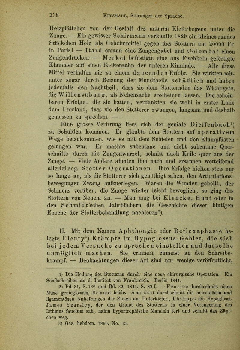 Holzplättchen von der Gestalt des unteren Kieferbogens unter die Zunge. — Ein gewisser Schirmann verkaufte 1829 ein kleines rundes Stückchen Holz als Geheimmittel gegen das Stottern um 20000 Fr. in Paris! — Itard ersann eine Zungengabel und Colombat einen Zungendrücker. — Merkel befestigte eine aus Fischbein gefertigte Klammer auf einen Backenzahn der unteren Kinnlade. — Alle diese Mittel verhalfen nie zu einem dauernden Erfolg. Sie wirkten mit- unter sogar durch Beizung der Mundtheile schädlich und haben jedenfalls den Nachtheil, dass sie dem Stotternden das Wichtigste, die WillensÜbung, als Nebensache erscheinen lassen. Die schein- baren Erfolge, die sie hatten, verdankten sie wohl in erster Linie dem Umstand, dass sie den Stotterer zwangen, langsam und deshalb gemessen zu sprechen. — Eine grosse Verirrung liess sich der geniale Dieffenbach1) zu Schulden kommen. Er glaubte dem Stottern auf operativem Wege beizukommen, wie es mit dem Schielen und den Klumpfüssen gelungen war. Er machte subcutane und nicht subcutane Quer- schnitte durch die Zungenwurzel, schnitt auch Keile quer aus der Zunge. — Viele Andere ahmten ihm nach und ersannen wetteifernd allerlei sog. Stotter-Operationen. Ihre Erfolge hielten stets nur so lange an, als die Stotterer sich genöthigt sahen, den Articulations- bewegungen Zwang aufzuerlegen. Waren die Wunden geheilt, der Schmerz vorüber, die Zunge wieder leicht beweglich, so ging das Stottern von Neuem an. — Man mag bei Klencke, Hunt oder in den Schmidt’schen Jahrbüchern die Geschichte dieser blutigen Epoche der Stotterbehandlung nachlesen2). II. Mit dem Namen Aphthongie oder Reflexaphasie be- legte Fleury3) Krämpfe im Hypoglossus-Gebiet, die sich bei jedem Versuche zu sprechen einstellen und dasse 1 be unmöglich machen. Sie erinnern zumeist an den Schreibe- krampf. — Beobachtungen dieser Art sind nur wenige veröffentlicht, 1) Die Heilung des Stotterns durch eine neue chirurgische Operation. Ein Sendschreiben an d. Institut von Frankreich. Berlin 1841. 2) Bd. 31, S. 136 und Bd. 32. 1841. S. 82 f. — Froriep durchschnitt einen Muse, genioglossus, Bonnet beide. Amussat durchschnitt die musculösen und ligamentösen Anheftungen der Zunge am Unterkiefer, Philipps die Hypoglossi. James Yearsley, der den Grund des Stotterns in einer Verengerung des’ Isthmus faucium sah, nahm hypertrophische Mandeln fort und schnitt das Zäpf- chen weg. 3) Gaz. hebdom. 1865. No. 15.