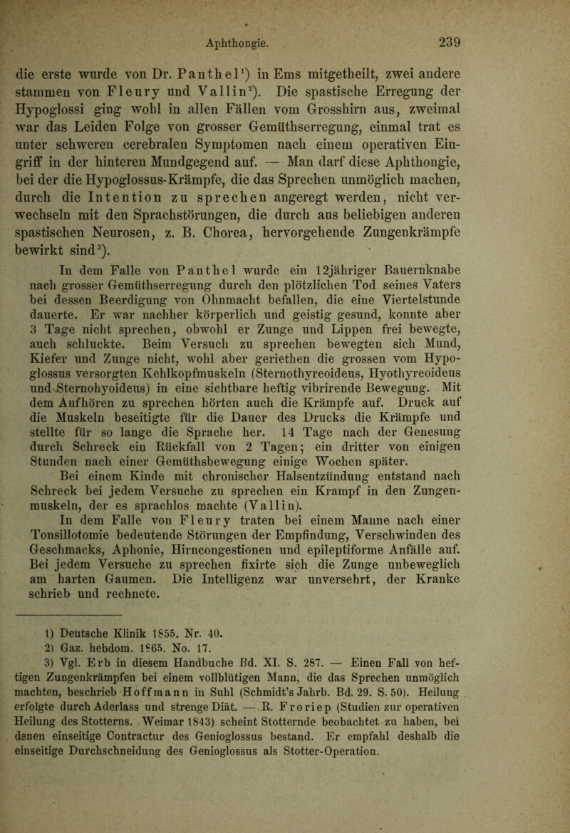 die erste wurde von Dr. Panther) in Ems mitgetheilt, zwei andere stammen von Fleury und Vallin1 2). Die spastische Erregung der Hypoglossi ging wohl in allen Fällen vom Grosshirn aus, zweimal war das Leiden Folge von grosser Gemüthserregung, einmal trat es unter schweren cerebralen Symptomen nach einem operativen Ein- griff in der hinteren Mundgegend auf. — Man darf diese Aphthongie, bei der die Hypoglossus-Krämpfe, die das Sprechen unmöglich machen, durch die Intention zu sprechen angeregt werden, nicht ver- wechseln mit den Sprachstörungen, die durch aus beliebigen anderen spastischen Neurosen, z. B. Chorea, hervorgehende Zungenkrämpfe bewirkt sind3). In dem Falle von Panthel wurde ein 12jähriger Bauernknabe nach grosser Gemüthserregung durch den plötzlichen Tod seines Vaters hei dessen Beerdigung von Ohnmacht befallen, die eine Viertelstunde dauerte. Er war nachher körperlich und geistig gesund, konnte aber 3 Tage nicht sprechen, obwohl er Zunge und Lippen frei bewegte, auch schluckte. Beim Versuch zu sprechen bewegten sich Mund, Kiefer und Zunge nicht, wohl aber geriethen die grossen vom Hypo- glossus versorgten Kehlkopfmuskeln (Sternothyreoideus, Hyotliyreoideus undsSternohyoideus) in eine sichtbare heftig vibrirende Bewegung. Mit dem Auf hören zu sprechen hörten auch die Krämpfe auf. Druck auf die Muskeln beseitigte für die Dauer des Drucks die Krämpfe und stellte für so lange die Sprache her. 14 Tage nach der Genesung durch Schreck ein Rückfall von 2 Tagen; ein dritter von einigen Stunden nach einer Gemüthsbewegung einige Wochen später. Bei einem Kinde mit chronischer Halsentzündung entstand nach Schreck bei jedem Versuche zu sprechen ein Krampf in den Zungen- muskeln, der es sprachlos machte (Vallin). In dem Falle von Fleury traten bei einem Manne nach einer Tonsillotomie bedeutende Störungen der Empfindung, Verschwinden des Geschmacks, Aphonie, Hirncongestionen und epileptiforme Anfälle auf. Bei jedem Versuche zu sprechen fixirte sich die Zunge unbeweglich am harten Gaumen. Die Intelligenz war unversehrt, der Kranke schrieb und rechnete. 1) Deutsche Klinik 1855. Nr. 40. 2) Gaz. hebdom. 1865. No. 17. 3) Vgl. Erb in diesem Handbuche JBd. XI. S. 287. — Einen Fall von hef- tigen Zungenkrämpfen bei einem vollblütigen Mann, die das Sprechen unmöglich machten, beschrieb Hoff mann in Suhl (Schmidt’s Jahrb. Bd. 29. S. 50). Heilung erfolgte durch Aderlass und strenge Diät. — R. Froriep (Studien zur operativen Heilung des Stotterns. Weimar 1843) scheint Stotternde beobachtet zu haben, bei denen einseitige Contractur des Genioglossus bestand. Er empfahl deshalb die einseitige Durchschneidung des Genioglossus als Stotter-Operation.
