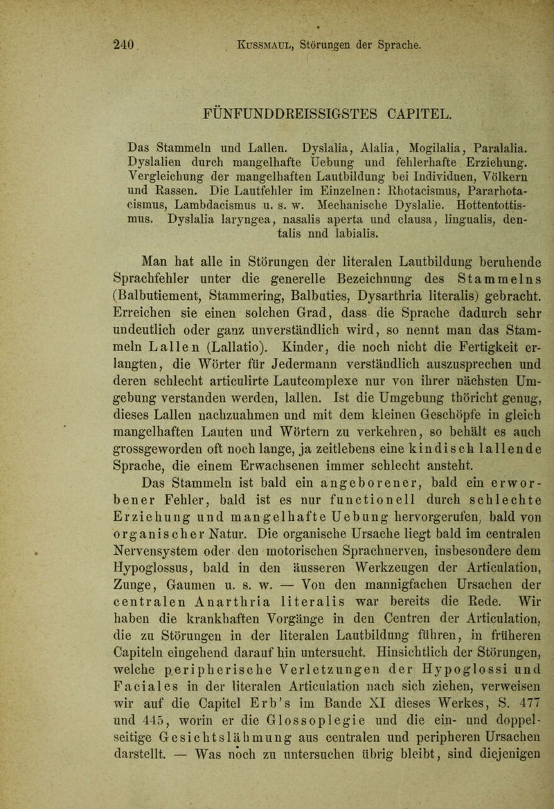 FÜNFUNDDREISSIGSTES CAPITEL. Das Stammeln und Lallen. Dyslalia, Alalia, Mogilalia, Paralalia. Dyslalien durch mangelhafte Hebung und fehlerhafte Erziehung. Vergleichung der mangelhaften Lautbildung bei Individuen, Völkern und Rassen. Die Lautfehler im Einzelnen: Rhotacismus, Pararhota- cismus, Lambdacismus u. s. w. Mechanische Dyslalie. Hottentottis- mus. Dyslalia laryngea, nasalis aperta und clausa, lingualis, den- talis nnd labialis. Man hat alle in Störungen der literalen Lautbildung beruhende Sprachfehler unter die generelle Bezeichnung des Stammelns (Balbutiement, Stammering, Balbuties, Dysarthria literalis) gebracht. Erreichen sie einen solchen Grad, dass die Sprache dadurch sehr undeutlich oder ganz unverständlich wird, so nennt man das Stam- meln Lallen (Lallatio). Kinder, die noch nicht die Fertigkeit er- langten, die Wörter für Jedermann verständlich auszusprechen und deren schlecht articulirte Lautcomplexe nur von ihrer nächsten Um- gebung verstanden werden, lallen. Ist die Umgebung thöricht genug, dieses Lallen nachzuahmen und mit dem kleinen Geschöpfe in gleich mangelhaften Lauten und Wörtern zu verkehren, so behält es auch grossgeworden oft noch lange, ja zeitlebens eine kindisch lallende Sprache, die einem Erwachsenen immer schlecht ansteht. Das Stammeln ist bald ein angeborener, bald ein erwor- bener Fehler, bald ist es nur functionell durch schlechte Erziehung und mangelhafte Uebung hervorgerufen, bald von organischer Natur. Die organische Ursache liegt bald im centralen Nervensystem oder den motorischen Sprachnerven, insbesondere dem Hypoglossus, bald in den äusseren Werkzeugen der Articulation, Zunge, Gaumen u. s. w. — Von den mannigfachen Ursachen der centralen Anarthria literalis war bereits die Rede. Wir haben die krankhaften Vorgänge in den Centren der Articulation, die zu Störungen in der literalen Lautbildung führen, in früheren Capiteln eingehend darauf hin untersucht. Hinsichtlich der Störungen, welche peripherische Verletzungen der Hypoglossi und Faciales in der literalen Articulation nach sich ziehen, verweisen wir auf die Capitel Erb’s im Bande XI dieses Werkes, S. 477 und 445, worin er die Glossoplegie und die ein- und doppel- seitige Gesichtslähmung aus centralen und peripheren Ursachen darstellt. — Was noch zu untersuchen übrig bleibt, sind diejenigen