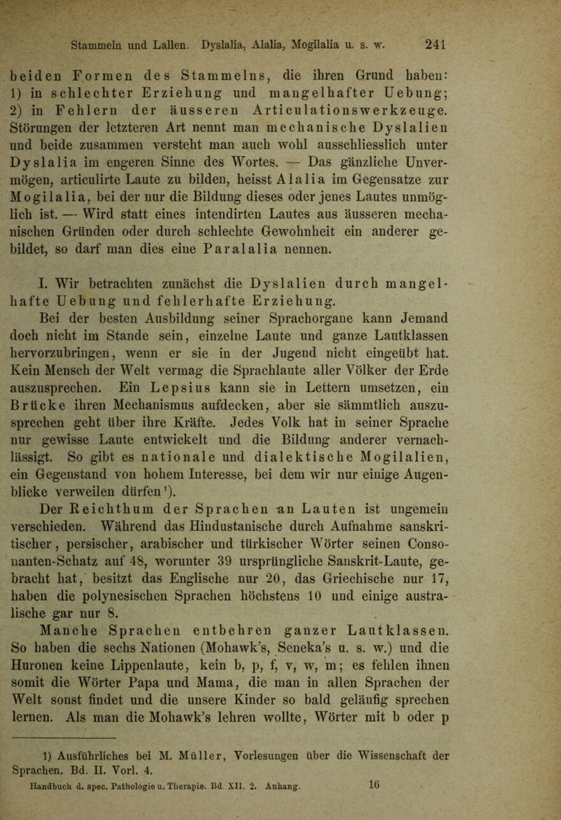 beiden Formen des Stammelns, die ihren Grund haben: 1) in schlechter Erziehung und mangelhafter Uebung; 2) in Fehlern der äusseren Articulationswerkzeuge. Störungen der letzteren Art nennt man mechanische Dyslalien und beide zusammen versteht man auch wohl ausschliesslich unter Dyslalia im engeren Sinne des Wortes. — Das gänzliche Unver- mögen, articulirte Laute zu bilden, heisst Alalia im Gegensätze zur Mogilalia, bei der nur die Bildung dieses oder jenes Lautes unmög- lich ist. — Wird statt eines intendirten Lautes aus äusseren mecha- nischen Gründen oder durch schlechte Gewohnheit ein anderer ge- bildet, so darf man dies eine Paralalia nennen. I. Wir betrachten zunächst die Dyslalien durch mangel- hafte Uebung und fehlerhafte Erziehung. Bei der besten Ausbildung seiner Sprachorgane kann Jemand doch nicht im Stande sein, einzelne Laute und ganze Lautklassen hervorzubringen, wenn er sie in der Jugend nicht eingeübt hat. Kein Mensch der Welt vermag die Sprachlaute aller Völker der Erde auszusprechen. Ein Lepsius kann sie in Lettern umsetzen, ein Brücke ihren Mechanismus aufdecken, aber sie sämmtlich auszu- sprechen geht über ihre Kräfte. Jedes Volk hat in seiner Sprache nur gewisse Laute entwickelt und die Bildung anderer vernach- lässigt. So gibt es nationale und dialektische Mogilalien, ein Gegenstand von hohem Interesse, bei dem wir nur einige Augen- blicke verweilen dürfen1). Der Reichthum der Sprachen -an Lauten ist ungemein verschieden. Während das Hindustanische durch Aufnahme sanskri- tischer , persischer, arabischer und türkischer Wörter seinen Conso- nanten-Schatz auf 48, worunter 39 ursprüngliche Sanskrit-Laute, ge- bracht hat, besitzt das Englische nur 20, das Griechische nur 17, haben die polynesischen Sprachen höchstens 10 und einige austra- lische gar nur 8. Manche Sprachen entbehren ganzer Lautklassen. So haben die sechs Nationen (Mohawk’s, Seneka’s u. s. w.) und die Huronen keine Lippenlaute, kein b, p, f, v, w, m; es fehlen ihnen somit die Wörter Papa und Mama, die man in allen Sprachen der Welt sonst findet und die unsere Kinder so bald geläufig sprechen lernen. Als man die Mohawk’s lehren wollte, Wörter mit b oder p 1) Ausführliches hei M. Müller, Vorlesungen über die Wissenschaft der Sprachen. Bd. II. Vorl. 4. Handbuch d. spec. Pathologie u. Therapie. Bd. XII. 2. Anhang. 16