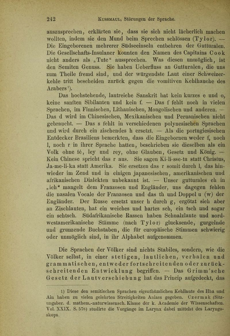 auszusprechen, erklärten sie, dass sie sich nicht lächerlich machen wollten, indem sie den Mund beim Sprechen schlössen (Tylor). — Die Eingeborenen mehrerer Südseeinseln entbehren der Gutturalen. Die Gesellschafts-Insulaner konnten den Namen des Capitains Cook nicht anders als „Tute“ aussprechen. Was diesen unmöglich, ist den Semiten Genuss. Sie haben Ueberfluss an Gutturalen, die uns zum Theile fremd sind, und der würgendste Laut einer Schweizer- kehle tritt bescheiden zurück gegen die Vomitiven Kehlhauche des Arabers1). Das hochstehende, lautreiche Sanskrit hat kein kurzes e und o, keine sanften Sibilanten und kein f. — Das f fehlt noch in vielen Sprachen, im Finnischen, Lithauischen, Mongolischen und anderen. — Das d wird im Chinesischen, Mexikanischen und Peruanischen nicht gebraucht. — Das s fehlt in verschiedenen polynesischen Sprachen und wird durch ein zischendes h ersetzt. — Als die portugiesischen Entdecker Brasiliens bemerkten, dass die Eingebornen weder f, noch 1, noch r in ihrer Sprache hatten, beschrieben sie dieselben als ein Volk ohne fe, ley und rey, ohne Glauben, Gesetz und König. — Kein Chinese spricht das r aus. Sie sagen Ki-li-sse-tu statt Christus, Ja-me-li-ka statt Amerika. Sie ersetzen das r somit durch 1, das hin- wieder im Zend und in einigen japanesischen, amerikanischen und afrikanischen Dialekten unbekannt ist. — Unser gutturales ch in „ich“ mangelt dem Franzosen und Engländer, uns dagegen fehlen die nasalen Vocale der Franzosen und das th und Doppel u (w) der Engländer. Der Busse ersetzt unser h durch g, ergötzt sich aber an Zischlauten, hat ein weiches und hartes sch, ein tsch und sogar ein schtsch. Südafrikanische Bassen haben Schnalzlaute und nord- westamerikanische Stämme (nach Tylor) glucksende, gurgelnde und grunzende Buchstaben, die für europäische Stimmen schwierig oder unmöglich sind, in ihr Alphabet aufgenommen. Die Sprachen der Völker sind nichts Stabiles, sondern, wie die Völker selbst, in einer stetigen, lautlichen, verbalen und grammatischen, entweder fortschreitenden oder zurück- schreitenden Entwicklung begriffen. — Das Grimm'sche Gesetz der Lautverschiebung hat das Princip aufgedeckt, das 1) Diese den semitischen Sprachen eigentümlichen Kehllaute des Hha und Ain haben zu vielen gelehrten Streitigkeiten Anlass gegeben. Czermak (Sitz- ungsber. d. mathem.-naturwissensch. Klasse der k. Academie der Wissenschaften. Yol. XXIX. S. 57 tf) studirte die Vorgänge im Larynx dabei mittelst des Laryngo- skops.