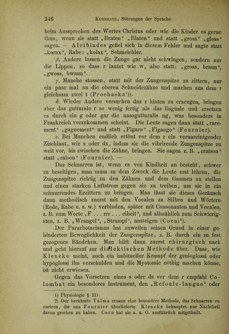 beim Aussprecben des Wortes Christus oder wie die Kinder es gerne thun, wenn sie statt „Braten“ „Blaten“ und statt „gross“ „gloss“ sagen. — Alcibiades gefiel sich in diesem Fehler und sagte statt „korax“, Rabe: „kolax“, Schmeichler. jtf. Andere lassen die Zunge gar nicht schwingen, sondern nur die Lippen, so dass r lautet wie w, also statt: „gross, braun“, „gwoss, bwaun“. y. Manche stossen, statt mit der Zungenspitze zu zittern, nur ein paar mal an die oberen Schneidezähne und machen aus dem r gleichsam zwei t (Prochaska1)). 6. Wieder Andere versuchen das r hinten zu erzeugen, bringen aber das gutturale r so wenig fertig als das linguale und ersetzen es durch ein g oder gar die nasogutturalis ng, was besonders in Frankreich vorzukommen scheint. Die Leute sagen dann statt „ rare- ment“ „gagnement“ und statt „Figaro“ „Figango“ (Fournier). e. Bei Manchen endlich ertönt vor dem r ein verunreinigender Zischlaut, wie s oder ds, indem sie die vibrirende Zungenspitze zu weit vor, bis zwischen die Zähne, bringen. Sie sagen z. B. „ zraison “ statt „raison“ (Fournier). — Das Schnarren ist, wenn es von Kindheit an besteht, schwer zu beseitigen, man muss zu dem Zweck die Leute erst lehren, die Zungenspitze richtig zu den Zähnen und dem Gaumen zu stellen und einen starken Luftstrom gegen sie zu treiben, um sie in ein schnurrendes Erzittern zu bringen. Man lässt sie dieses Geräusch dann methodisch zuerst mit den Vocalen zu Silben und Wörtern (Rede, Rabe u. s. w.) verbinden, später mit Consonanten und Vocalen, z. B. zum Worte „F . . . rrr . . . eiheit“, und allmählich zum Schwierig- sten, z. B. „Wrangel“, „Strumpf“, ansteigen (Coen)2). Der Pararhotacismus hat zuweilen seinen Grund in einer ge- hinderten Beweglichkeit der Zungenspitze, z. B. durch ein zu fest gezogenes Bändchen. Man hilft dann zuerst chirurgisch nach und geht hierauf zur dialektischen Methode über. Dass, wie Klencke meint, auch ein habitueller Krampf der genioglossi oder hypoglossi ihn verschulden und die Myotomie nöthig machen könne, ist nicht erwiesen. Gegen das Vorsetzen eines s oder ds vor dem r empfahl Co- lo m b a t ein besonderes Instrument, den „Refoule-langue“ oder 1) Physiologie § 221. 2) Der berühmte Talma ersann eine besondere Methode, das Schnarren zu curiren, die uns Fournier überlieferte. Klencke behauptet nur Nachtheil davon gesehen zu haben. Coen hat sie a. a. 0. ausführlich mitgetheilt.