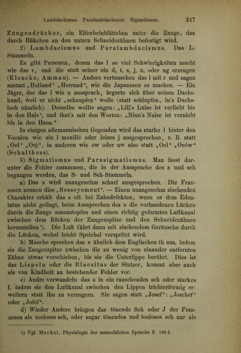 Zungen dr tick er, ein Elfenbeinblättchen unter die Zunge, das durch Häkchen an den untern Schneidezähnen befestigt wird. 2) Lambdacismus und Paralambdacismus. Das L- Stammeln. Es gibt Personen, denen das 1 so viel Schwierigkeiten macht wie das r, und die statt seiner ein d, t, s, j, n, oder ng erzeugen (Klencke, Amman). — Andere vertauschen das 1 mit r und sagen anstatt „ Holland “ „Horrand“, wie die Japanesen es machen. — Ein Jäger, der das 1 wie n aussprach, ärgerte sich über seinen Dachs- hund, weil er nicht „schnupfen“ wolle (statt schlupfen, in’s Dachs- loch nämlich). Derselbe wollte sagen: „Lühs Luise ist verliebt bis in den Hals“, und that’s mit den Worten: „Ninn’s Nuise ist verniebt bis in den Hans.“ In einigen allemannischen Gegenden wird das starke 1 hinter den Vocalen wie ein 1 mouille oder leises j ausgesprochen, z. B. statt „Oel“ „Oej“, in anderen wie ow oder uw also statt „Oel“ „Oeöw“ (Schulthess). 3) Sigmatismus und Parasigmatismus. Man fasst dar- unter die Fehler zusammen, die in der Aussprache des s und sch begangen werden, das S- und Sch-Stammeln. a) Das s wird unangenehm scharf ausgesprochen. Die Fran- zosen nennen dies „Sesseyement“. — Einen unangenehm zischenden Charakter erhält das s oft bei Zahndefekten, wenn es dem Eden- tatus nicht gelingt, beim Aussprechen des s die vorhandenen Lücken durch die Zunge auszustopfen und einen richtig geformten Luftkanal zwischen dem Rücken der Zungenspitze und den Schneidezähnen herzustellen1). Die Luft fährt dann mit zischendem Geräusche durch die Lücken, wobei leicht Speichel verspritzt wird. b) Manche sprechen das s ähnlich dem Englischen th aus, indem sie die Zungenspitze zwischen die zu wenig von einander entfernten Zähne etwas vorschieben, bis sie die Unterlippe berührt. Dies ist das Lispeln oder die Blaesitas der Stutzer, kommt aber auch als von Kindheit an bestehender Fehler vor. c) Andre verwandeln das s in ein rauschendes sch oder starkes f, indem sie den Luftkanal zwischen den Lippen trichterförmig er- weitern statt ihn zu verengern. Sie sagen statt „Josef“: „Joschef“ oder „Jofef“. d) Wieder Andere bringen das tönende Sch oder J der Fran- zosen als tonloses sch, oder sogar tönendes und tonloses sch nur als 1) Vgl. Merkel, Physiologie der menschlichen Sprache S. 186 f.