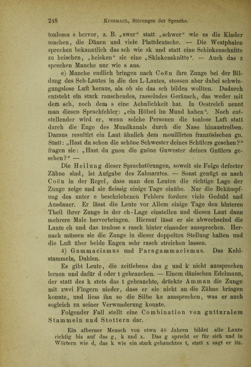 tonloses s hervor, z. B. „swer“ statt „schwer“ wie es die Kinder machen, die Dänen und viele Plattdeutsche. — Die Westphalen sprechen bekanntlich das sch wie sk und statt eine Schinkenschnitte zu heischen, „heisken“ sie eine „ Skinkensknitte “. — Auch das z sprechen Manche nur wie s aus. e) Manche endlich bringen nach Coen ihre Zunge bei der Bil- dung des Sch-Lautes in die des L-Lautes, stossen aber dabei schwin- gungslose Luft heraus, als ob sie das sch bilden wollten. Dadurch entsteht ein stark rauschendes, rasselndes Geräusch, das weder mit dem sch, noch dem s eine Aehnlichkeit hat. In OestreicÜ nennt man diesen Sprachfehler: „ein Holzel im Mund haben“. Noch ent- stellender wird er, wenn solche Personen die tonlose Luft statt durch die Enge des Mundkanals durch die Nase hinaustreiben. Daraus resultirt ein Laut ähnlich dem mouillirten französischen gn. Statt: „Hast du schon die schöne Schwester deines Schülers gesehen?“ fragen sie: „Hast du gnon die gnöne Gnwester deines Gnülers ge- sehen?“ — Die Heilung dieser Sprachstörungen, soweit sie Folge defecter Zähne sind, ist Aufgabe des Zahnarztes. — Sonst genügt es nach Coen in der Regel, dass man den Leuten die richtige Lage der Zunge zeige und sie fleissig einige Tage einübe. Nur die Bekämpf- ung des unter e beschriebenen Fehlers fordere viele Geduld und Ausdauer. Er lässt die Leute vor Allem einige Tage den hinteren Theil ihrer Zunge in der ch-Lage einstellen und diesen Laut dann mehrere Male hervorbringen. Hierauf lässt or sie abwechselnd die Laute ch und das tonlose s rasch hinter einander aussprechen. Her- nach müssen sie die Zunge in dieser doppelten Stellung halten und die Luft über beide Engen sehr rasch streichen lassen. 4) Gammacismus und Paragammacismus. Das Kehl- stammeln, Dahlen. Es gibt Leute, die zeitlebens das g und k nicht aussprechen lernen und dafür d oder t gebrauchen. — Einem dänischen Edelmann, der statt des k stets das t gebrauchte, drückte Amman die Zunge mit zwei Fingern nieder, dass er sie nicht an die Zähne bringen konnte, und liess ihn so die Silbe ka aussprechen, was er auch sogleich zu seiner Verwunderung konnte. Folgender Fall stellt eine Combination von gutturalem Stammeln und Stottern dar. Ein alberner Mensch von etwa 40 Jahren bildet alle Laute richtig bis auf das g, k und x. Das g spricht er für sich und in Wörtern wie d, das k wie ein stark gehauchtes t, statt x sagt er itz.