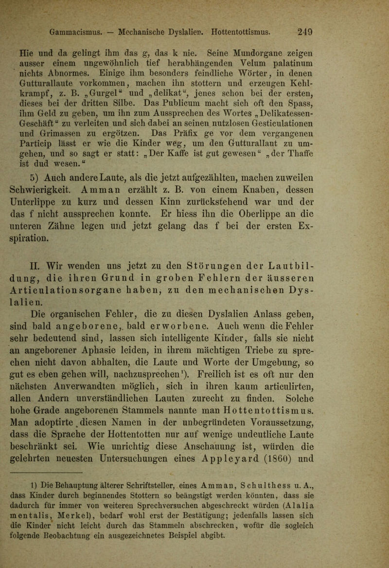 Hie und da gelingt ihm das g, das k nie. Seine Mundorgane zeigen ausser einem ungewöhnlich tief herabhängenden Velum palatinum nichts Abnormes. Einige ihm besonders feindliche Wörter, in denen Gutturallaute Vorkommen, machen ihn stottern und erzeugen Kehl- krampf, z. B. „Gurgel“ und „delikat“, jenes schon bei der ersten, dieses bei der dritten Silbe. Das Publicum macht sich oft den Spass, ihm Geld zu geben, um ihn zum Aussprechen des Wortes „Delikatessen- Geschäft “ zu verleiten und sich dabei an seinen nutzlosen Gesticulationen und Grimassen zu ergötzen. Das Präfix ge vor dem vergangenen Particip lässt er wie die Kinder weg, um den Gutturallaut zu um- gehen, und so sagt er statt: „ Der Kaffe ist gut gewesen “ „ der Tliaffe ist dud wesen.“ 5) Auch andere Laute, als die jetzt aufgezählten, machen zuweilen Schwierigkeit. Amman erzählt z. B. von einem Knaben, dessen Unterlippe zu kurz und dessen Kinn zurückstehend war und der das f nicht aussprechen konnte. Er hiess ihn die Oberlippe an die unteren Zähne legen und jetzt gelang das f bei der ersten Ex- spiration. II. Wir wenden uns jetzt zu den Störungen der Lautbil- dung, die ihren Grund in groben Fehlern der äusseren Articulationsorgane haben, zu den mechanischen Dys- lalien. Die organischen Fehler, die zu diesen Dyslalien Anlass geben, sind bald angeborene,, bald erworbene. Auch wenn die Fehler sehr bedeutend sind, lassen sich intelligente Kinder, falls sie nicht an angeborener Aphasie leiden, in ihrem mächtigen Triebe zu spre- chen nicht davon abhalten, die Laute und Worte der Umgebung, so gut es eben gehen will, nachzusprechen1). Freilich ist es oft nur den nächsten Anverwandten möglich, sich in ihren kaum articulirten, allen Andern unverständlichen Lauten zurecht zu finden. Solche hohe Grade angeborenen Stammeis nannte man Hottentottismus. Man adoptirte. diesen Namen in der unbegründeten Voraussetzung, dass die Sprache der Hottentotten nur auf wenige undeutliche Laute beschränkt sei. Wie unrichtig diese Anschauung ist, würden die gelehrten neuesten Untersuchungen eines Appleyard (1860) und 1) Die Behauptung älterer Schriftsteller, eines Amman, Schulthess u. A., dass Kinder durch beginnendes Stottern so beängstigt werden könnten, dass sie dadurch für immer von weiteren Sprechversuchen abgeschreckt würden (Alalia mentalis, Merkel), bedarf wohl erst der Bestätigung; jedenfalls lassen sich die Kinder nicht leicht durch das Stammeln abschrecken, wofür die sogleich folgende Beobachtung ein ausgezeichnetes Beispiel abgibt.