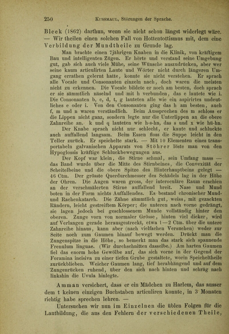Bleek (1862) darthun, wenn sie nickt schon längst widerlegt wäre. — Wir theilen einen solchen Fall von Hottentottismus mit, dem eine Verbildung der Mundtheile zu Grunde lag. Man brachte einen 7jährigen Knaben in die Klinik, von kräftigem Bau und intelligenten Zügen. Er hörte und verstand seine Umgebung gut, gab sich auch viele Mühe, seine Wünsche auszudrücken, aber wer seine kaum articulirten Laute und Wörter nicht durch längeren Um- gang errathen gelernt hatte, konnte sie nicht verstehen. Er sprach alle Vocale und Consonanten einzeln nach, doch waren die meisten nicht zu erkennen. Die Vocale bildete er noch am besten, doch sprach er sie sämmtlich näselnd und mit h verbunden, das e lautete wie i. Die Consonanten b, c, d, t, g lauteten alle wie ein aspirirtes undeut- liches e oder i. Von den Consonanten ging das h am besten, auch f, m und n waren verständlich. Beim Aussprechen des m schloss er die Lippen nicht ganz, sondern legte nur die Unterlippen an die obere Zahnreihe an. k und q lauteten wie h-s-hn, das s und x wie hü-hn. Der Knabe sprach nicht nur schlecht, er kaute und schluckte auch auffallend langsam. Beim Essen floss die Suppe leicht in den Teller zurück. Er speichelte stark. — Mit 10 Elementen eines trans- portabel galvanischen Apparats von Stöhrer löste man von den Hypoglossis kräftige Schluckbewegungen aus. Der Kopf war klein, die Stirne schmal, sein Umfang mass — das Band wurde über die Mitte des Stirnbeines, die Convexität der Scheitelbeine und die obere Spitze des Hinterhauptbeins gelegt — 46 Ctm. Der grösste Querdurchmesser des Schädels lag in der Höhe der Ohren. Die Augen waren gross, der interoculäre Raum erschien an der verschmälerten Stirne auffallend breit. Nase und Mund boten in der Form nichts Auffallendes. Es bestand chronischer Mund- und Rachenkatarrh. Die Zähne sämmtlich gut, weiss, mit gezackten Rändern, leicht gestreiftem Körper; die unteren nach vorne gedrängt, sie lagen jedoch bei geschlossenem Munde vollständig hinter den oberen. Zunge vorn von normaler Grösse, hinten viel dicker, wird auf Verlangen gerade lierausgestreckt, etwa 1 — 2 Ctm. über die untere Zahnreihe hinaus, kann aber (nach vielfachen Versuchen) weder zur Seite noch zum Gaumen hinauf bewegt werden. Drückt man die Zungenspitze in die Höhe, so bemerkt man das stark sich spannende Frenulum linguae. (Wir durchschnitten dasselbe.) Am harten Gaumen fiel das enorm hohe Gewölbe auf, das sich vorne in der Gegend der Foramina incisiva zu einer tiefen Grube gestaltete, worin Speicheltheile zurückblieben. Weicher Gaumen lang, tief herabhängend und auf dem 'Zungenrücken ruhend, über den sich nach hinten und schräg nach linkshin die Uvula hinlegte. Amman versichert, dass er ein Mädchen zu Harlem, das ausser dem t keinen einzigen Buchstaben articuliren konnte, in 3 Monaten richtig habe sprechen lehren. — Untersuchen wir nun im Einzelnen die üblen Folgen für die Lautbildung, die aus den Fehlern der verschiedenen Theile,